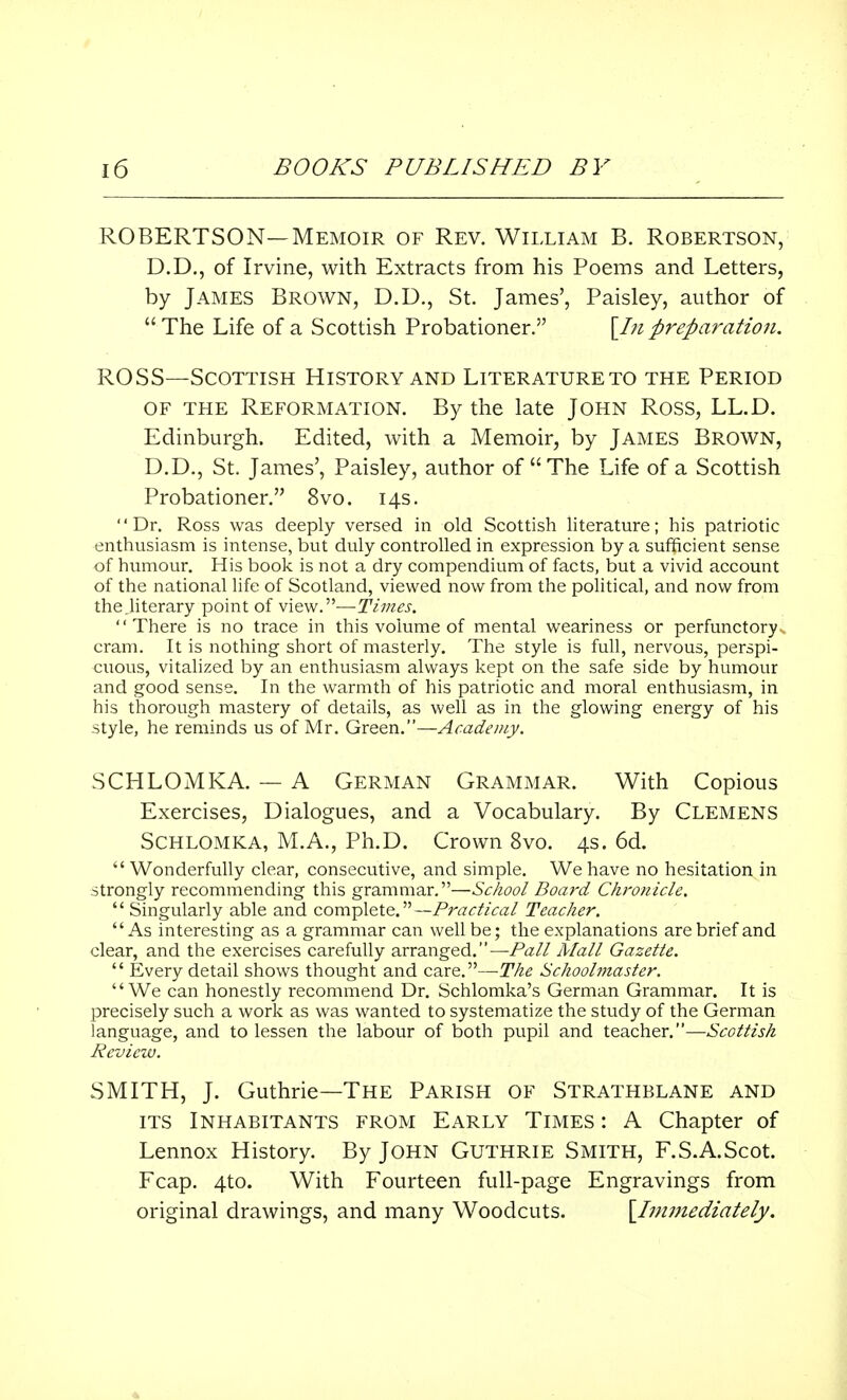 ROBERTSON—Memoir of Rev. William B. Robertson, D.D., of Irvine, with Extracts from his Poems and Letters, by James Brown, D.D., St. James', Paisley, author of The Life of a Scottish Probationer. \In preparation. ROSS—Scottish History and Literature to the Period of the Reformation. By the late John Ross, LL.D. Edinburgh. Edited, with a Memoir, by James Brown, D.D., St. James', Paisley, author of The Life of a Scottish Probationer. 8vo. 14s. Dr. Ross was deeply versed in old Scottish literature; his patriotic enthusiasm is intense, but duly controlled in expression by a sufficient sense of humour. His book is not a dry compendium of facts, but a vivid account of the national life of Scotland, viewed now from the political, and now from the.literary point of view.—Times. There is no trace in this volume of mental weariness or perfunctory cram. It is nothing short of masterly. The style is full, nervous, perspi- cuous, vitalized by an enthusiasm always kept on the safe side by humour and good sense. In the warmth of his patriotic and moral enthusiasm, in his thorough mastery of details, as well as in the glowing energy of his style, he reminds us of Mr. Green.—Academy. SCHLOMKA. — A German Grammar. With Copious Exercises, Dialogues, and a Vocabulary. By Clemens Schlomka, M.A., Ph.D. Crown 8vo. 4s. 6d.  Wonderfully clear, consecutive, and simple. We have no hesitation in strongly recommending this grammar.—School Board Chronicle.  Singularly able and complete.— Practical Teacher. As interesting as a grammar can well be; the explanations are brief and clear, and the exercises carefully arranged.—Pall Mall Gazette.  Every detail shows thought and care.—The Schoolmaster. We can honestly recommend Dr. Schlomka's German Grammar. It is precisely such a work as was wanted to systematize the study of the German language, and to lessen the labour of both pupil and teacher.—Scottish Review. SMITH, J. Guthrie—The Parish of Strathblane and its Inhabitants from Early Times : A Chapter of Lennox History. By John Guthrie Smith, F.S.A.Scot. Fcap. 4to. With Fourteen full-page Engravings from original drawings, and many Woodcuts. \_Inwiediately. •