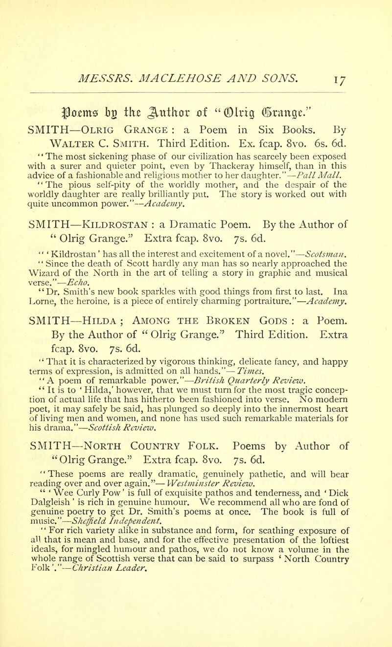 fleams by the Jtttthor of (DItig ©range. SMITH—Olrig Grange : a Poem in Six Books. By Walter C. Smith. Third Edition. Ex. fcap. 8vo. 6s. 6d. The most sickening phase of our civilization has scarcely been exposed with a surer and quieter point, even by Thackeray himself, than in this advice of a fashionable and religious mother to her daughter.—Pall Mall. The pious self-pity of the worldly mother, and the despair of the worldly daughter are really brilliantly put. The story is worked out with quite uncommon power.—Academy. SMITH—KlLDROSTAN : a Dramatic Poem. By the Author of  Olrig Grange. Extra fcap. 8vo. 7s. 6d.  ' Kildrostan ' has all the interest and excitement of a novel.—Scotsman. '' Since the death of Scott hardly any man has so nearly approached the Wizard of the North in the art of telling a story in graphic and musical verse.—Echo. Dr. Smith's new book sparkles with good things from first to last. Ina Lome, the heroine, is a piece of entirely charming portraiture.—Academy. SMITH—Hilda ; Among the Broken Gods : a Poem. By the Author of  Olrig Grange.'' Third Edition. Extra fcap. 8vo. 7s. 6d.  That it is characterized by vigorous thinking, delicate fancy, and happy terms of expression, is admitted on all hands.—Times. A poem of remarkable power.—British Quarterly Review.  It is to ' Hilda,' however, that we must turn for the most tragic concep- tion of actual life that has hitherto been fashioned into verse. No modern poet, it may safely be said, has plunged so deeply into the innermost heart of living men and women, and none has used such remarkable materials for his drama.—Scottish Review. SMITH—North Country Folk. Poems by Author of Olrig Grange. Extra fcap. 8vo. 7s. 6d. '' These poems are really dramatic, genuinely pathetic, and will bear reading over and over again.— Westminster Review.  ' Wee Curly Pow' is full of exquisite pathos and tenderness, and ' Dick Dalgleish ' is rich in genuine humour. We recommend all who are fond of genuine poetry to get Dr. Smith's poems at once. The book is full of music.—Sheffield In dependent.  For rich variety alike in substance and form, for scathing exposure of all that is mean and base, and for the effective presentation of the loftiest ideals, for mingled humour and pathos, we do not know a volume in the whole range of Scottish verse that can be said to surpass ' North Country Folk'.—Christian Leader.