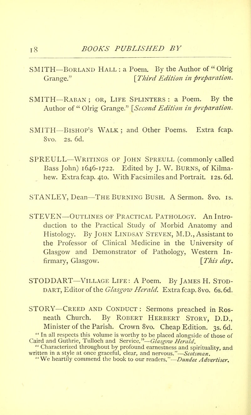 SMITH—Borland Hall : a Poem. By the Author of  Olrig Grange. [Third Edition in preparation. SMITH—Raban ; or, Life Splinters : a Poem. By the Author of Olrig Grange. [Second Edition in preparation. SMITH—Bishop's Walk ; and Other Poems. Extra fcap. 8vo. 2s. 6d. SPREULL—Writings of John Spreull (commonly called Bass John) 1646-1722. Edited by J. W. Burns, of Kilma- hew. Extra fcap. 4to. With Facsimiles and Portrait. 12s. 6d. STANLEY, Dean—The Burning Bush. A Sermon. 8vo. is. STEVEN—Outlines of Practical Pathology. An Intro- duction to the Practical Study of Morbid Anatomy and Histology. By John Lindsay Steven, M.D., Assistant to the Professor of Clinical Medicine in the University of Glasgow and Demonstrator of Pathology, Western In- firmary, Glasgow. [This day. STODDART—Village Life: A Poem. By James H. Stod- DART, Editor of the Glasgow Herald. Extra fcap. 8vo. 6s. 6d. STORY—Creed and Conduct : Sermons preached in Ros- neath Church. By Robert Herbert Story, D.D., Minister of the Parish. Crown 8vo. Cheap Edition. 3s. 6d.  In all respects this volume is worthy to be placed alongside of those of Caird and Guthrie, Tulloch and Service.—Glasgow Herald.  Characterized throughout by profound earnestness and spirituality, and written in a style at once graceful, clear, and nervous.—Scotsman. We heartily commend the book to our readers.—Dundee Advertiser.
