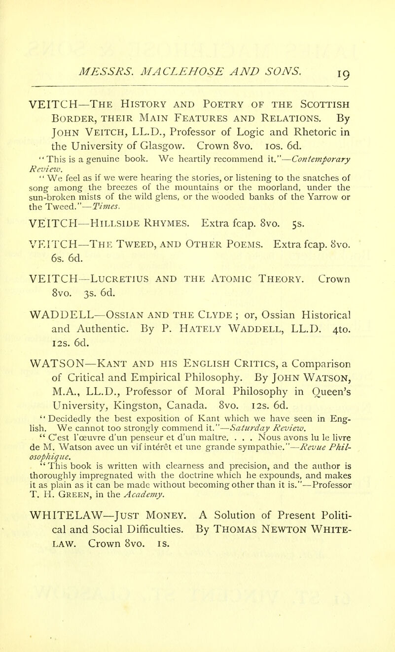 VEITCH—The History and Poetry of the Scottish Border, their Main Features and Relations. By John Veitch, LL.D., Professor of Logic and Rhetoric in the University of Glasgow. Crown 8vo. ios. 6d.  This is a genuine book. We heartily recommend it.—Contemporary Review.  We feel as if we were hearing the stories, or listening to the snatches of song among the breezes of the mountains or the moorland, under the sun-broken mists of the wild glens, or the wooded banks of the Yarrow or the Tweed.—Times. VEITCH—Hillside Rhymes. Extra fcap. 8vo. 5s. VEITCH—The Tweed, and Other Poems. Extra fcap. 8vo. 6s. 6d. VEITCH—Lucretius and the Atomic Theory. Crown 8vo. 3s. 6d. WADDELL—Ossian and the Clyde ; or, Ossian Historical and Authentic. By P. Hately Waddell, LL.D. 4to. 12s. 6d. WATSON—Kant and his English Critics, a Comparison of Critical and Empirical Philosophy. By JOHN WATSON, M.A., LL.D., Professor of Moral Philosophy in Queen's University, Kingston, Canada. 8vo. 12s. 6d. Decidedly the best exposition of Kant which we have seen in Eng- lish. We cannot too strongly commend it.—Saturday Review.  C'est l'ceuvre d'un penseur et d'un maitre. . . . Nous avons lu le livre de M. Watson avec un vif interet et une grande sympathie.—Revue Phil- osophique.  This book is written with clearness and precision, and the anthor is thoroughly impregnated with the doctrine which he expounds, and makes it as plain as it can be made without becoming other than it is.—Professor T. H. Green, in the Acadettiy. WHITELAW—Just Money. A Solution of Present Politi- cal and Social Difficulties. By Thomas Newton White- law. Crown 8vo. is.
