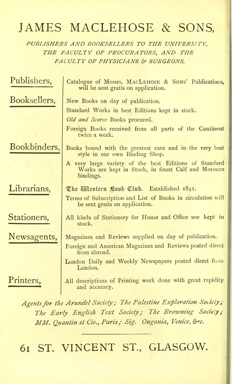 JAMES MACLEHOSE & SONS, PUBLISHERS AND BOOKSELLERS TO THE UNIVERSITY, THE FACULTY OF PROCURATORS, AND THE FACULTY OF PHYSICIANS &> SURGEONS. Publishers, Booksellers, Bookbinders, Librarians, Stationers, Newsagents, Printers, Catalogue of Messrs. MacLehose & Sons' Publications, will be sent gratis on application. New Books on day of publication. Standard Works in best Editions kept in stock. Old and Scarce Books procured. Foreign Books received from all parts of the Continent twice a week. Books bound with the greatest care and in the very best style in our own Binding Shop. A very large variety of the best Editions of Standard Works are kept in Stock, in finest Calf and Morocco bindings. Wxt WLzzXtxxt §O0k Clttrj. Established 1841. Terms of Subscription and List of Books in circulation will be sent gratis on application. All kinds of Stationery for House and Office use kept in stock. Magazines and Reviews supplied on day of publication. Foreign and American Magazines and Reviews posted direct from abroad. London Daily and Weekly Newspapers posted direct from London. All descriptions of Printing work done with great rapidity and accuracy. Agents for the Arundel Society j The Palestine Exploration Society; The Early English Text Society; The Browning Society; MM. Quantin et Cie., Paris; Sig. Ongania, Venice, &»c. 61 ST. VINCENT ST., GLASGOW.