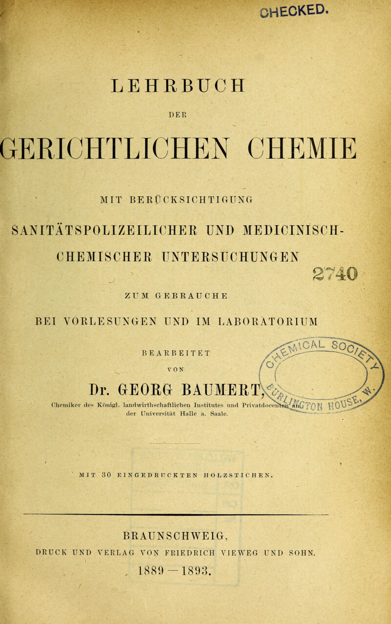 OHECKED. LEHRBUCH GERICHTLICHEN CHEMIE MIT BERÜCKSICHTIGUNG SANITÄTSPOLIZEILICHER UND MEDICINISCH- CHEMISCHER UNTERSUCHUNGEN 2740 ZUM GEBBAUCHE BEI VORLESUNGEN UND IM LABORATORIUM BEARBEITET VON Dr. GEORG BAUMEET>^__ Chemiker des Königl. landwirtschaftlichen Institutes und PrivatdoeeirHq^^G'T'Q^ HO^^**'^ der Universität Halle a. Saale. MIT 30 EINGEDRUCKTEN HOLZSTICHEN. BRAUN SCHWEIG, DRUCK UNI) VERLAG VON FRIEDRICH VIEWEG UND SOHN. , 1889 - 1893.