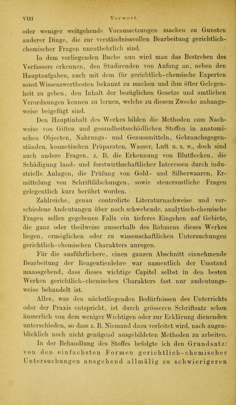 oder weniger weitgehende Voraussetzungen machen zu Gunsten anderer Dinge, die zur verständnissvollen Bearbeitung gerichtlich- chemischer Fragen unentbehrlich sind. In dem vorliegenden Buche nun wird man das Bestreben des Verfassers erkennen, den Studirenclen von Anfang an, neben den Hauptaufgaben, auch mit dem für gerichtlich-chemische Experten sonst Wissenswerthesten bekannt zu machen und ihm öfter Gelegen- heit zu geben, den Inhalt der bezüglichen Gesetze und amtlichen Verordnungen kennen zu lernen, welche zu diesem Zwecke anhangs- weise beigefügt sind. Den Hauptinhalt des Werkes bilden die Methoden zum Nach- weise von Giften und gesundheitsschädlichen Stoffen in anatomi- schen Objecten, Nahrungs- und Genussmitteln, Gebrauchsgegen- ständen, kosmetischen Präparaten, Wasser, Luft u. s. w., doch sind auch andere Fragen, z. B. die Erkennung von Blutflecken, die Schädigung land- und forstwirtschaftlicher Interessen durch indu- strielle Anlagen, die Prüfung von Gold- und Silberwaaren, Er- mittelung von Schriftfälschungen, sowie steueramtliche Fragen gelegentlich kurz berührt worden. Zahlreiche, genau controlirte Literaturnachweise und ver- schiedene Andeutungen über noch schwebende, analytisch-chemische Fragen sollen gegebenen Falls ein tieferes Eingehen auf Gebiete, die ganz oder theilweise ausserhalb des Rahmens dieses Werkes liegen, ermöglichen oder zu wissenschaftlichen Untersuchungen gerichtlich - chemischen Charakters anregen. Für die ausführlichere, einen ganzen Abschnitt einnehmende Bearbeitung der Pteagentienlehre war namentlich der Umstand maassgebend, dass dieses wichtige Capitel selbst in den besten Werken gerichtlich-chemischen Charakters fast nur andeutungs- weise behandelt ist. Alles, was den nächstliegenden Bedürfnissen des Unterrichts oder der Praxis entspricht, ist durch grösseren Schriftsatz schon äusserlich von dem weniger Wichtigen oder zur Erklärung dienenden unterschieden, so dass z. B. Niemand dazu verleitet wird, nach augen- blicklich noch nicht genügend ausgebildeten Methoden zu arbeiten. In der Behandlung des Stoffes befolgte ich den Grundsatz: von den einfachsten Formen gerichtlich-chemischer Untersuchungen ausgehend allmälig zu schwierigeren