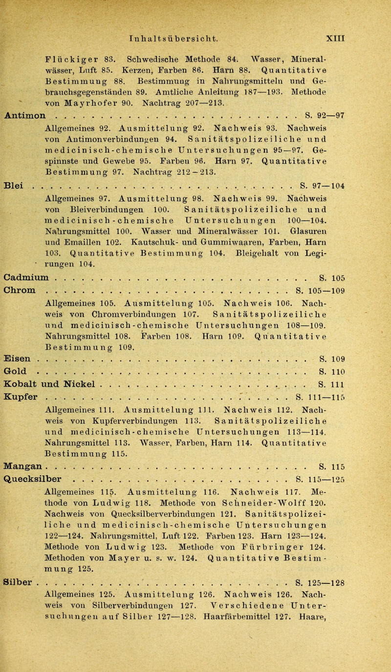 Flückiger 83. Schwedische Methode 84. Wasser, Mineral- wässer, Luft 85. Kerzen, Farben 86. Harn 88. Quantitative Bestimmung 88. Bestimmung in Nahrungsmitteln und Ge- brauchsgegenständen 89. Amtliche Anleitung 187—193. Methode von Mayrhofer 90. Nachtrag 207—213. Antimon S. 92—97 Allgemeines 92. Ausmittelung 92. Nachweis 93. Nachweis von Antimon Verbindungen 94. Sanitätspolizeiliche und medicinisch-chemische Untersuchungen 95—97. Ge- spinnste und Gewebe 95. Farben 96. Harn 97. Quantitative Bestimmung 97. Nachtrag 212-213. Blei .. ... . . . . S. 97—104 Allgemeines 97. Ausmittelung 98. Nachweis 99. Nachweis von Bleiverbindungen 100. Sanitätspolizeiliche und m e d i c i n i s c h - c h e m i s c h e Untersuchungen 100—104. Nahrungsmittel 100. Wasser und Mineralwässer 101. Glasuren und Emaillen 102. Kautschuk- und Gummiwaaren, Farben, Harn 103. Quantitative Bestimmung 104. Bleigehalt von Legi- • rungen 104. Cadmium S. 105 Chrom S. 105—109 Allgemeines 105. Ausmittelung 105. Nachweis 106. Nach- weis von Chromverbindim gen 107. Sanitätspolizeiliche und medicinisch - chemische Untersuchungen 108—109. Nahrungsmittel 108. Farben 108. Harn 109. Quantitative Bestimmung 109. Eisen S. 109 Gold . S. 110 Kobalt und Nickel S. 111 Kupfer S. 111—115 Allgemeines 111. Ausmittelung 111. Nachweis 112. Nach- weis von Kupferverbindungen 113. Sanitätspolizeiliche und medicinisch - chemische Untersuchungen 113—114. Nahrungsmittel 113. Wasser, Farben, Harn 114. Quantitative Bestimmung 115. Mangan S. 115 Quecksilber S. 115—125 Allgemeines 115. Ausmittelung 116. Nachweis 117. Me- thode von Ludwig H8. Methode von Sehn eider-Wolff 120. Nachweis von Quecksilberverbindungen 121. Sanitätspolizei- liche und medicinisch-c he mische Untersuchungen 122—124. Nahrungsmittel, Luft 122. Farben 123. Harn 123—124. Methode von Ludwig 123. Methode von Für bring er 124. Methoden von Mayer u. s. w. 124. Quantitative Bestim- mung 125. Silber . S. 125—128 Allgemeines 125. Ausmittelung 126. Nachweis 126. Nach- weis von Silberverbindungen 127. Verschiedene Unter- suchungen auf Silber 127—128. Haarfärbemittel 127. Haare,