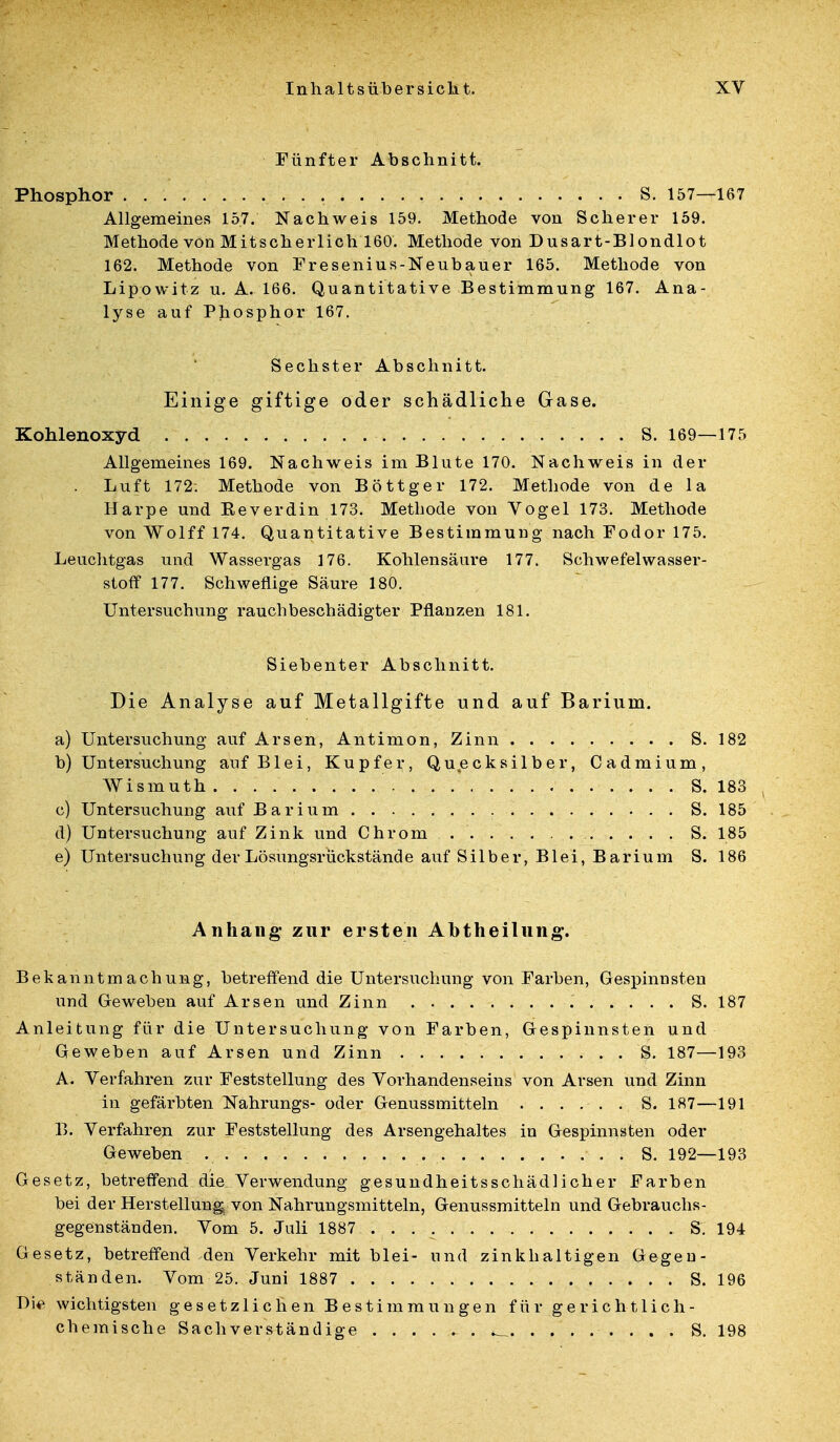 Fünfter Abschnitt. Phosphor • • s- 157—167 Allgemeines 157. Nachweis 159. Methode von Scherer 159. Methode von Mitscherlich 160. Methode von Dusart-Blondlot 162. Methode von Fresenius-Neubauer 165. Methode von Lipowitz u. A. 166. Quantitative Bestimmung 167. Ana- lyse auf Phosphor 167. Sechster Abschnitt. Einige giftige oder schädliche Gase. Kohlenoxyd S. 169—175 Allgemeines 169. Nachweis im Blute 170. Nachweis in der Luft 172; Methode von Böttger 172. Methode von de la Harpe und Keverdin 173. Methode von Vogel 173. Methode von Wolff 174. Quantitative Bestimmung nach Fodor 175. Leuchtgas und Wassergas 176. Kohlensäure 177. Schwefelwasser- stoff 177. Schweflige Säure 180. Untersuchung rauchbeschädigter Pflanzen 181. Siebenter Abschnitt. Die Analyse auf Metallgifte und auf Barium. a) Untersuchung auf Arsen, Antimon, Zinn S. 182 b) Untersuchung auf Blei, Kupfer, Quecksilber, Cadmium, Wismuth S. 183 c) Untersuchung auf Barium S. 185 d) Untersuchung auf Zink und Chrom S. 185 e) Untersuchung der Lösungsrückstände auf Silber, Blei, Barium S. 186 Anhang- zur ersten Abtheilung. Bekanntmachung, betreffend die Untersuchung von Farben, Gespinnsten und Geweben auf Arsen und Zinn S. 187 Anleitung für die Untersuchung von Farben, Gespinnsten und Geweben auf Arsen und Zinn S. 187—193 A. Verfahren zur Feststellung des Vorhandenseins von Arsen und Zinn in gefärbten Nahrungs- oder Genussmitteln S. 187—191 13. Verfahren zur Feststellung des Arsengehaltes in Gespinnsten oder Geweben S. 192—193 Gesetz, betreffend die Verwendung gesundheitsschädlicher Farben bei der Herstellung von Nahrungsmitteln, Genussmitteln und Gebrauchs- gegenständen. Vom 5. Juli 1887 S. 194 Gesetz, betreffend-den Verkehr mit blei- und zinkhaltigen Gegen- ständen. Vom 25. Juni 1887 S. 196 Die wichtigsten gesetzlichen Bestimmungen für gerichtlich- chemische Sachverständige S. 198