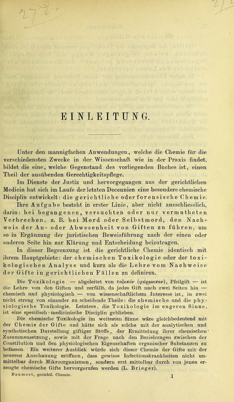 EINLEITUNG. Unter den mannigfachen Anwendungen, welche die Chemie für die verschiedensten Zwecke in der Wissenschaft wie in der Praxis findet, bildet die eine, welche Gegenstand des vorliegenden Buches ist, einen Theil der ausübenden Gerechtigkeitspflege. Im Dienste der Justiz und hervorgegangen aus der gerichtlichen Medicin hat sich im Laufe der letzten Decennien eine besondere chemische Disciplin entwickelt: die gerichtliche oder forensische Chemie. Ihre Aufgabe besteht in erster Linie, aber nicht ausschliesslich, darin: bei begangenen, versuchten oder nur vermutheten Verbrechen, z. B. bei Mord oder Selbstmord, den Nach- weis der An- oder Abwesenheit von Giften zu führen, um so in Ergänzung der juristischen Beweisführung nach der einen oder anderen Seite hin zur Klärung und Entscheidung beizutragen. In dieser Begrenzung ist die gerichtliche Chemie identisch mit ihrem Hauptgebiete: der chemischen Toxikologie oder der toxi- kologischen Analyse und kurz als die Lehre vom Nachweise der Gifte in gerichtlichen Fällen zu definiren. Die Toxikologie — abgeleitet von xo'S,ixöv (cpdQfu.ccxoi'), Pfeilgift — ist die Lehre von den Giften und zerfällt, da jedes Gift nach zwei Seiten hin — chemisch und physiologisch — von wissenschaftlichem Interesse ist, in zwei nicht streng von einander zu scheidende Theile: die chemische und die phy- siologische Toxikologie. Letztere, die Toxikologie im engeren Sinne, ist eine specifisch - medicinische Disciplin geblieben. Die chemische Toxikologie im weitesten Sinne wäre gleichbedeutend mit der Chemie der Gifte und hätte sich als solche mit der analytischen und synthetischen Darstellung giftiger Stoffe, der Ermittelung ihrer chemischen1 Zusammensetzung, sowie mit der Frage nach den Beziehungen zwischen der Constitution und den physiologischen Eigenschaften organischer Substanzen zu befassen. Ein weiterer Ausblick würde sich dieser Chemie der Gifte mit der neueren Anschauung eröffnen, dass gewisse Infectionskrankheiten nicht un- mittelbar durch Mikroorganismen, sondern erst mittelbar durch von jenen er- zeugte chemische Gifte hervorgerufen werden (L. Brieger). Baumert, gerichtl. Chemie. j
