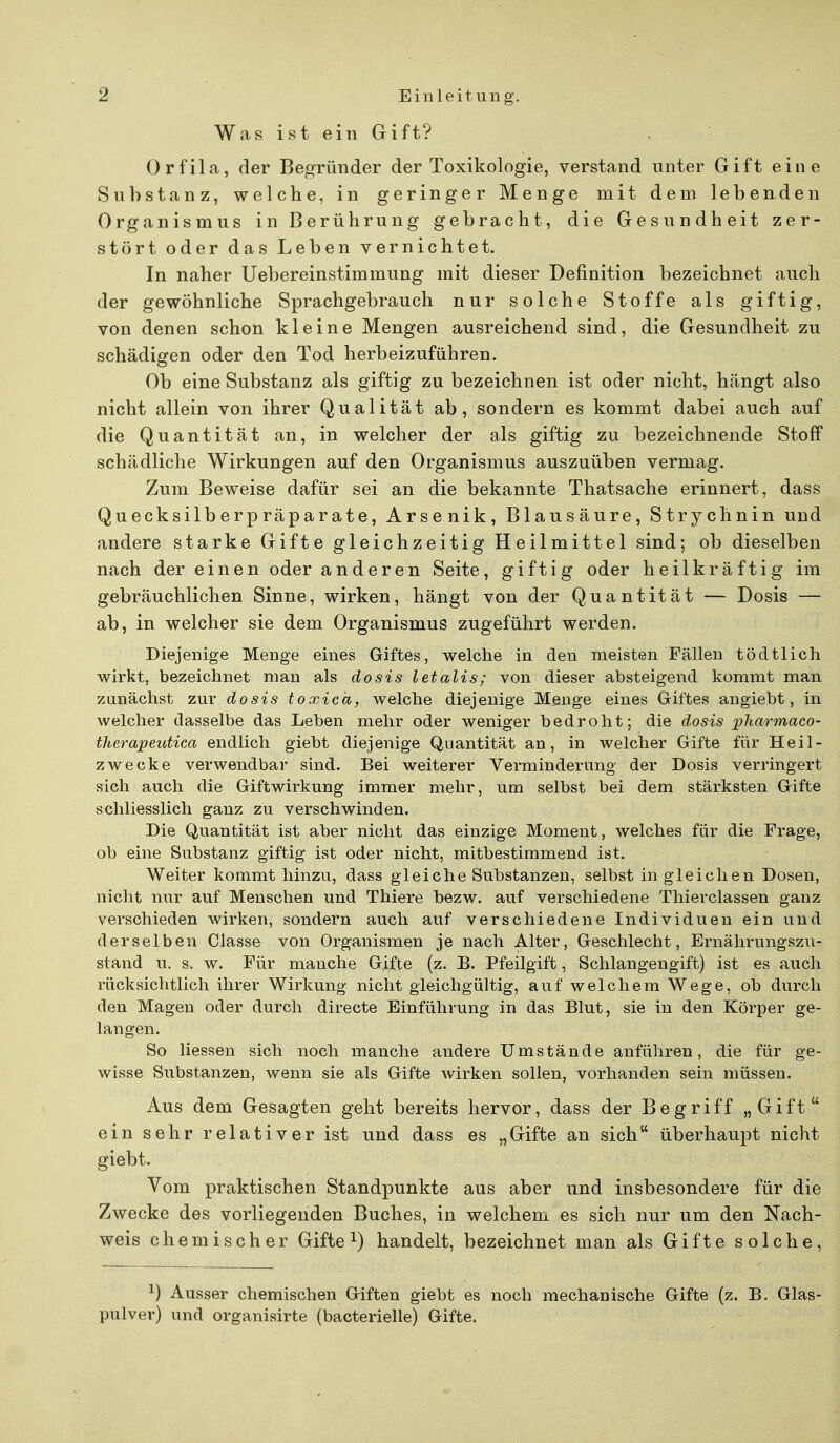 Was ist ein Gift? Orfila, der Begründer der Toxikologie, verstand unter Gift eine Substanz, welche, in geringer Menge mit dem lebenden Organismus in Berührung gebracht, die Gesundheit zer- stört oder das Leben vernichtet. In naher Uebereinstimmung mit dieser Definition bezeichnet auch der gewöhnliche Sprachgebrauch nur solche Stoffe als giftig, von denen schon kleine Mengen ausreichend sind, die Gesundheit zu schädigen oder den Tod herbeizuführen. Ob eine Substanz als giftig zu bezeichnen ist oder nicht, hängt also nicht allein von ihrer Qualität ab, sondern es kommt dabei auch auf die Quantität an, in welcher der als giftig zu bezeichnende Stoff schädliche Wirkungen auf den Organismus auszuüben vermag. Zum Beweise dafür sei an die bekannte Thatsache erinnert, dass Quecksilberpräparate, Arsenik, Blausäure, Strychnin und andere starke Gifte gleichzeitig Heilmittel sind; ob dieselben nach der einen oder anderen Seite, giftig oder heilkräftig im gebräuchlichen Sinne, wirken, hängt von der Quantität — Dosis — ab, in welcher sie dem Organismus zugeführt werden. Diejenige Menge eines Giftes, welche in den meisten Fällen tödtlich wirkt, bezeichnet man als dosis letalis; von dieser absteigend kommt man zunächst zur dosis toxica, welche diejenige Menge eines Giftes angiebt, in welcher dasselbe das Leben mehr oder weniger bedroht; die dosis pharmaco- therapeutica endlich giebt diejenige Quantität an, in welcher Gifte für Heil- zwecke verwendbar sind. Bei weiterer Verminderung der Dosis verringert sich auch die Giftwirkung immer mehr, um selbst bei dem stärksten Gifte schliesslich ganz zu verschwinden. Die Quantität ist aber nicht das einzige Moment, welches für die Frage, ob eine Substanz giftig ist oder nicht, mitbestimmend ist. Weiter kommt hinzu, dass gleiche Substanzen, selbst in gleichen Dosen, nicht nur auf Menschen und Thiere bezw. auf verschiedene Thierclassen ganz verschieden wirken, sondern auch auf verschiedene Individuen ein und derselben Classe von Organismen je nach Alter, Geschlecht, Ernährungszu- stand u. s. w. Für manche Gifte (z. B. Pfeilgift, Schlangengift) ist es auch rücksichtlich ihrer Wirkung nicht gleichgültig, auf welchem Wege, ob durch den Magen oder durch directe Einführung in das Blut, sie in den Körper ge- langen. So Hessen sich noch manche andere Umstände anführen, die für ge- wisse Substanzen, wenn sie als Gifte wirken sollen, vorhanden sein müssen. Aus dem Gesagten geht bereits hervor, dass der Begriff „Gift ein sehr relativer ist und dass es „Gifte an sich überhaupt nicht giebt. Vom praktischen Standpunkte aus aber und insbesondere für die Zwecke des vorliegenden Buches, in welchem es sich nur um den Nach- weis chemischer Gifte1) handelt, bezeichnet man als Gifte solche, x) Ausser chemischen Giften giebt es noch mechanische Gifte (z. B. Glas- pulver) und organisirte (bacterielle) Gifte.