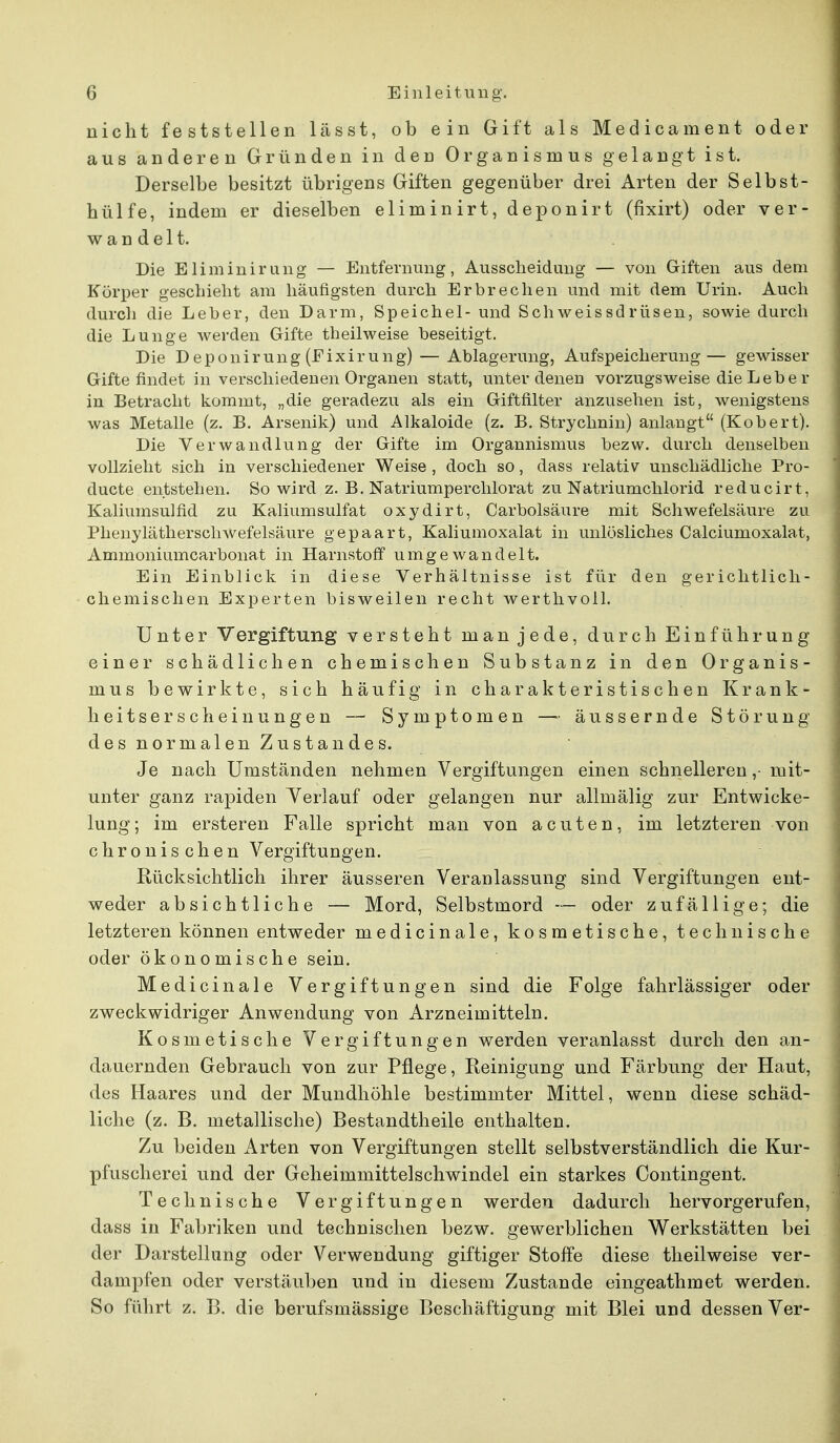 nicht feststellen lässt, ob ein Gift als Medicament oder aus anderen Gründen in den Organismus gelangt ist. Derselbe besitzt übrigens Giften gegenüber drei Arten der Selbst- hülfe, indem er dieselben eliminirt, deponirt (fixirt) oder ver- wandelt. Die Eliminirung — Entfernung, Ausscheidung — von Giften aus dem Körper geschieht am häufigsten durch Erbrechen und mit dem Urin. Auch durch die Leber, den Darm, Speichel- und Schweissdrüsen, sowie durch die Lunge werden Gifte theilweise beseitigt. Die Deponirung (Eixirung) — Ablagerung, Aufspeicherung— gewisser Gifte findet in verschiedenen Organen statt, unter denen vorzugsweise die Lebe r in Betracht kommt, „die geradezu als ein Giftfilter anzusehen ist, wenigstens was Metalle (z. B. Arsenik) und Alkaloide (z. B. Strychnin) anlangt (Kobert). Die Verwandlung der Grifte im Organnismus bezw. durch denselben vollzieht sich in verschiedener Weise , doch so, dass relativ unschädliche Pro- ducte entstehen. So wird z. B. Natriumperchlorat zu Natriumchlorid reducirt, Kaliumsulfid zu Kaliumsulfat oxydirt, Carbolsäure mit Schwefelsäure zu Phenylätherschwefelsäure gepaart, Kaliumoxalat in unlösliches Calciumoxalat, Ammoniumcarbonat in Harnstoff umgewandelt. Ein Einblick in diese Verhältnisse ist für den gerichtlich- chemischen Experten bisweilen recht werthvoll. Unter Vergiftung versteht man jede, durch Einführung einer schädlichen chemischen Substanz in den Organis- mus bewirkte, sich häufig in charakteristischen Krank- heitserscheinungen — Symptomen — äussernde Störung des normalen Zustandes. Je nach Umständen nehmen Vergiftungen einen schnelleren,- mit- unter ganz rapiden Verlauf oder gelangen nur allmälig zur Entwicke- lung; im ersteren Falle spricht man von acuten, im letzteren von chronischen Vergiftungen. Rücksichtlich ihrer äusseren Veranlassung sind Vergiftungen ent- weder absichtliche — Mord, Selbstmord — oder zufällige; die letzteren können entweder medicinale, kosmetische, technische oder ökonomische sein. Medicinale Vergiftungen sind die Folge fahrlässiger oder zweckwidriger Anwendung von Arzneimitteln. Kosmetische Vergiftungen werden veranlasst durch den an- dauernden Gebrauch von zur Pflege, Reinigung und Färbung der Haut, des Haares und der Mundhöhle bestimmter Mittel, wenn diese schäd- liche (z. B. metallische) Bestandtheile enthalten. Zu beiden Arten von Vergiftungen stellt selbstverständlich die Kur- pfuscherei und der Geheimmittelschwindel ein starkes Contingent. Technische Vergiftungen werden dadurch hervorgerufen, dass in Fabriken und technischen bezw. gewerblichen Werkstätten bei der Darstellung oder Verwendung giftiger Stoffe diese theilweise ver- dampfen oder verstäuben und in diesem Zustande eingeathmet werden. So führt z. B. die berufsmässige Beschäftigung mit Blei und dessen Ver-