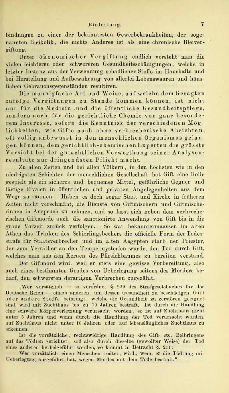 bindungen zu einer der bekanntesten Gewerbekrankheiten, der soge- nannten Bleikolik, die nichts Anderes ist als eine chronische Bleiver- giftung. Unter ökonomischer Vergiftung endlich versteht man die vielen leichteren oder schwereren Gesundheitsschädigungen, welche in letzter Instanz aus der Verwendung schädlicher Stoffe im Haushalte und bei Herstellung und Aufbewahrung von allerlei Lebenswaaren und häus- lichen Gebrauchsgegenständen resultiren. Die mannigfache Art und Weise, auf welche dem Gesagten zufolge Vergiftungen zu Stande kommen können, ist nicht nur für die Medicin und die öffentliche Gesundheitspflege, sondern auch für die gerichtliche Chemie von ganz besonde- rem Interesse, sofern die Kenntniss der verschiedenen Mög- lichkeiten, wie Gifte auch ohne verbrecherische Absichten, oft völlig unbewusst in den menschlichen Organismus gelan- gen können, dem gerichtlich-chemischen Experten die grösste Vorsicht bei der gutachtlichen Verwerthung seiner Analysen- resultate zur dringendsten Pflicht macht. Zu allen Zeiten und bei allen Völkern, in den höchsten wie in den niedrigsten Schichten der menschlichen Gesellschaft hat Gift eine Rolle gespielt als ein sicheres und bequemes Mittel, gefährliche Gegner und lästige Rivalen in öffentlichen und privaten Angelegenheiten aus dem Wege zu räumen. Haben es doch sogar Staat und Kirche in früheren Zeiten nicht verschmäht, die Dienste von Giftmischern und Giftmische- rinnen in Anspruch zu nehmen, und so lässt sich neben dem verbreche- rischen Giftmorde auch die sanctionirte Anwendung von Gift bis in die graue Vorzeit zurück verfolgen. So war bekanntermaassen im alten Athen das Trinken des Schierlingsbechers die officielle Form der Todes- strafe für Staatsverbrecher und im alten Aegypten starb der Priester, der zum Verräther an den Tempelmysterien wurde, den Tod durch Gift, welches man aus den Kernen des Pfirsichbaumes zu bereiten verstand. Der Giftmord wird, weil er stets eine gewisse Vorbereitung, also auch eines bestimmten Grades von Ueberlegung seitens des Mörders be- darf, den schwersten derartigen Verbrechen zugezählt. „Wer vorsätzlich — so verordnet §. 229 des Strafgesetsbuches für das Deutsche Reich— einem anderen, um dessen Gesundheit zu beschädigen, Gift oder andere Stoffe beibringt, welche die Gesundheit zu zerstören geeignet sind, wird mit Zuchthaus bis zu 10 Jahren bestraft. Ist durch die Handlung eine schwere Körperverletzung verursacht worden, so ist auf Zuchthaus nicht unter 5 Jahren und wenn durch die Handlung der Tod verursacht worden, auf Zuchthaus nicht unter 10 Jahren oder auf lebenslängliches Zuchthaus zu erkennen. Ist die vorsätzliche, rechtswidrige Handlung des Gift- etc. Beibringens auf das Tödten gerichtet, soll also durch dieselbe (gewollter Weise) der Tod eines anderen herbeigeführt werden, so kommt in Betracht §. 211: Wer vorsätzlich einen Menschen tödtet, wird, wenn er die Tödtung mit Ueberlegung ausgeführt hat, wegen Mordes mit dem Tode bestraft.