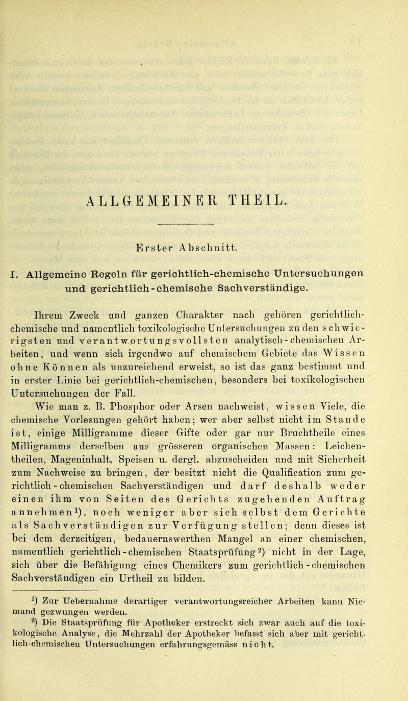 ALLGEMEINER THEIL. Erster Abschnitt. I. Allgemeine Regeln für gerichtlich-chemische Untersuchungen und gerichtlich-chemische Sachverständige. Ihrem Zweck und ganzen Charakter nach gehören gerichtlich- chemische und namentlich toxikologische Untersuchungen zu den schwie- rigsten und verantwortungsvollsten analytisch - chemischen Ar- beiten, und wenn sich irgendwo auf chemischem Gebiete das Wissen ohne Können als unzureichend erweist, so ist das ganz bestimmt und in erster Linie bei gerichtlich-chemischen, besonders bei toxikologischen Untersuchungen der Fall. Wie man z. B. Phosphor oder Arsen nachweist, wissen Viele, die chemische Vorlesungen gehört haben; wer aber selbst nicht im Stande ist, einige Milligramme dieser Gifte oder gar nur Bruchtheile eines Milligramms derselben aus grösseren organischen Massen: Leichen- teilen, Mageninhalt, Speisen u. dergl. abzuscheiden und mit Sicherheit zum Nachweise zu bringen, der besitzt nicht die Qualification zum ge- richtlich-chemischen Sachverständigen und darf deshalb weder einen ihm von Seiten des Gerichts zugehenden Auftrag annehmen1), noch weniger aber sich selbst dem Gerichte als Sachverständigen zur Verfügung stellen; denn dieses ist bei dem derzeitigen, bedauernswerthen Mangel an einer chemischen, namentlich gerichtlich - chemischen Staatsprüfung2) nicht in der Lage, sich über die Befähigung eines Chemikers zum gerichtlich - chemischen Sachverständigen ein Urtheil zu bilden. 1) Zur Uebernahme derartiger verantwortungsreicher Arbeiten kann Nie- mand gezwungen werden. 2) Die Staatsprüfung für Apotheker erstreckt sich zwar auch auf die toxi- kologische Analyse, die Mehrzahl der Apotheker hefasst sich aber mit gericht- lich-chemischen Untersuchungen erfahrungsgemäss nicht,