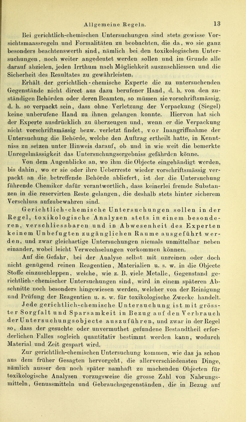 Bei gerichtlich-chemischen Untersuchungen sind stets gewisse Vor- sichtsmaassregeln und Formalitäten zu beobachten, die da, wo sie ganz besonders beachtenswerth sind, nämlich bei den toxikologischen Unter- suchungen , noch weiter angedeutet werden sollen und im Grunde alle darauf abzielen, jeden Irrthum nach Möglichkeit auszuschliessen und die Sicherheit des Resultates zu gewährleisten. Erhält der gerichtlich - chemische Experte die zu untersuchenden Gegenstände nicht direct aus dazu berufener Hand, d. h. von den zu- ständigen Behörden oder deren Beamten, so müssen sie vorschriftsmässig, d. h. so verpackt sein, dass ohne Verletzung der Verpackung (Siegel) keine unberufene Hand zu ihnen gelangen konnte. Hiervon hat sich der Experte ausdrücklich zu überzeugen und, wenn er die Verpackung nicht vorschriftsmässig bezw. verletzt findet, vor Inangriffnahme der Untersuchung die Behörde, welche den Auftrag ertheilt hatte, in Kennt- niss zu setzen unter Hinweis darauf, ob und in wie weit die bemerkte Unregelmässigkeit das Untersuchungsergebniss gefährden könne. Von dem Augenblicke an, wo ihm die Objecte eingehändigt werden, bis dahin, wo er sie oder ihre Ueberreste wieder vorschriftsmässig ver- packt an die betreffende Behörde abliefert, ist der die Untersuchung führende Chemiker dafür verantwortlich, dass keinerlei fremde Substan- zen in die reservirten Reste gelangen, die deshalb stets hinter sicherem Verschluss aufzubewahren sind. Gerichtlich-chemische Untersuchungen sollen in der Regel, toxikologische Analysen stets in einem besonde- ren, verschliessbaren und in Abwesenheit des Experten keinem Unbefugten zugänglichen Räume ausgeführt wer- den, und zwar gleichartige Untersuchungen niemals unmittelbar neben einander, wobei leicht Verwechselungen vorkommen können. Auf die Gefahr, bei der Analyse selbst mit unreinen oder doch nicht genügend reinen Reagentien, Materialien u. s. w. in die Objecte Stoffe einzuschleppen, welche, wie z. B. viele Metalle, Gegenstand ge- richtlich-chemischer Untersuchungen sind, wird in einem späteren Ab- schnitte noch besonders hingewiesen werden, welcher von der Reinigung und Prüfung der Reagentien u. s. w. für toxikologische Zwecke handelt. Jede gerichtlich-chemische Untersuchung ist mit gröss- ter Sorgfalt und Sparsamkeit in Bezug auf denVerbrauch derUntersuchungsobjecte auszuführen, und zwar in der Regel so, dass der gesuchte oder unvermuthet gefundene Bestandteil erfor- derlichen Falles sogleich quantitativ bestimmt werden kann, wodurch Material und Zeit gespart wird. Zur gerichtlich-chemischen Untersuchung kommen, wie das ja schon aus dem früher Gesagten hervorgeht, die allerverschiedensten Dinge, nämlich ausser den noch später namhaft zu machenden Objecten für toxikologische Analysen vorzugsweise die grosse Zahl von Nahrungs- mitteln, Genussmitteln und Gebrauchsgegenständen, die in Bezug auf