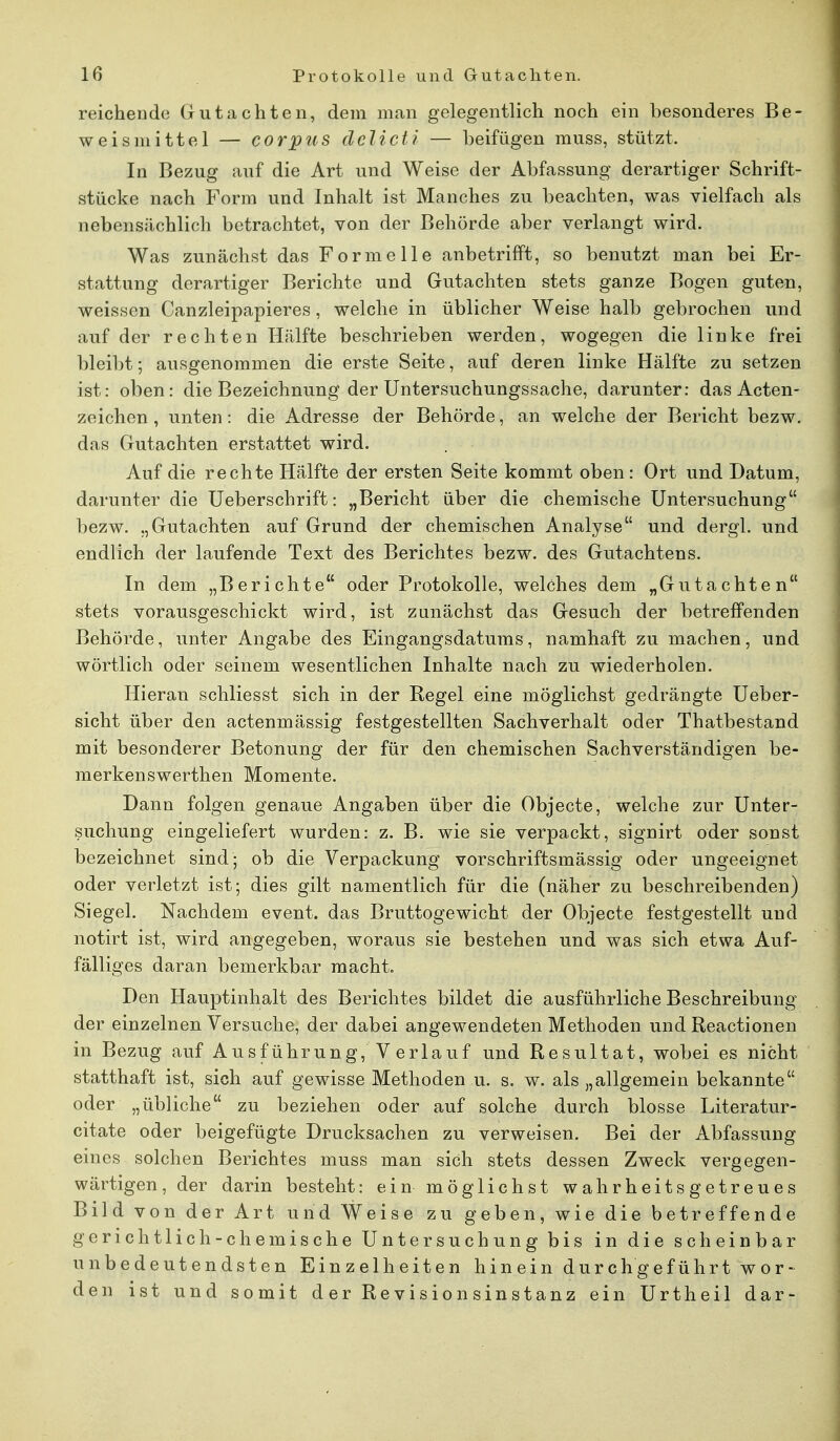 reichende Gutachten, dem man gelegentlich noch ein besonderes Be- weismittel — corpus delicti — beifügen muss, stützt. In Bezug auf die Art und Weise der Abfassung derartiger Schrift- stücke nach Form und Inhalt ist Manches zu beachten, was vielfach als nebensächlich betrachtet, von der Behörde aber verlangt wird. Was zunächst das Formelle anbetrifft, so benutzt man bei Er- stattung derartiger Berichte und Gutachten stets ganze Bogen guten, weissen Canzleipapieres, welche in üblicher Weise halb gebrochen und auf der rechten Hälfte beschrieben werden, wogegen die linke frei bleibt; ausgenommen die erste Seite, auf deren linke Hälfte zu setzen ist: oben: die Bezeichnung der Untersuchungssache, darunter: das Acten- zeichen , unten: die Adresse der Behörde, an welche der Bericht bezw. das Gutachten erstattet wird. Auf die rechte Hälfte der ersten Seite kommt oben: Ort und Datum, darunter die Ueberschrift: „Bericht über die chemische Untersuchung bezw. „Gutachten auf Grund der chemischen Analyse und dergl. und endlich der laufende Text des Berichtes bezw. des Gutachtens. In dem „Berichte oder Protokolle, welches dem „Gutachten stets vorausgeschickt wird, ist zunächst das Gesuch der betreffenden Behörde, unter Angabe des Eingangsdatums, namhaft zu machen, und wörtlich oder seinem wesentlichen Inhalte nach zu wiederholen. Hieran schliesst sich in der Regel eine möglichst gedrängte Ueber- sicht über den actenmässig festgestellten Sachverhalt oder Thatbestand mit besonderer Betonung der für den chemischen Sachverständigen be- merkenswerthen Momente. Dann folgen genaue Angaben über die Objecte, welche zur Unter- suchung eingeliefert wurden: z. B; wie sie verpackt, signirt oder sonst bezeichnet sind ; ob die Verpackung vorschriftsmässig oder ungeeignet oder verletzt ist; dies gilt namentlich für die (näher zu beschreibenden) Siegel. Nachdem event. das Bruttogewicht der Objecte festgestellt und notirt ist, wird angegeben, woraus sie bestehen und was sich etwa Auf- fälliges daran bemerkbar macht. Den Hauptinhalt des Berichtes bildet die ausführliche Beschreibung der einzelnen Versuche, der dabei angewendeten Methoden und Reactionen in Bezug auf Ausführung, Verlauf und Resultat, wobei es nicht statthaft ist, sich auf gewisse Methoden u. s. w. als „allgemein bekannte oder „übliche zu beziehen oder auf solche durch blosse Literatur- citate oder beigefügte Drucksachen zu verweisen. Bei der Abfassung eines solchen Berichtes muss man sich stets dessen Zweck vergegen- wärtigen, der darin besteht: ein möglichst wahrheitsgetreues Bild von der Art und Weise zu geben, wie die betreffende gerichtlich-chemische Untersuchung bis in die scheinbar unbedeutendsten Einzelheiten hinein durchgeführt wor- den ist und somit der Revisionsinstanz ein Urtheil dar-