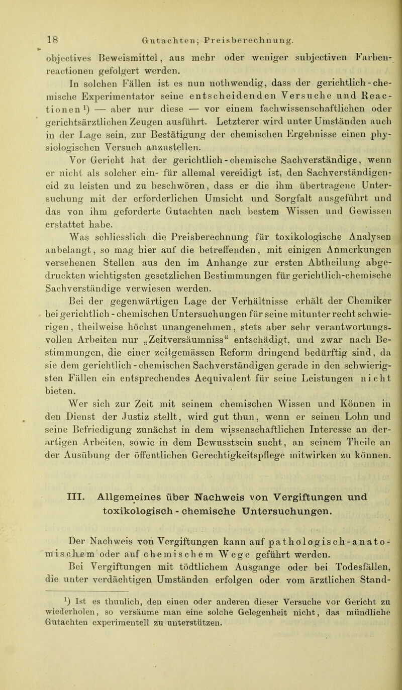 objectives Beweismittel, aus mehr oder weniger subjectiven Farben- reactionen gefolgert werden. In solchen Fällen ist es nun nothwendig, dass der gerichtlich - che- mische Experimentator seine entscheidenden Versuche und Reac- tionen1) — aber nur diese — vor einem fachwissenschaftlichen oder gerichtsärztlichen Zeugen ausführt. Letzterer wird unter Umständen auch in der Lage sein, zur Bestätigung der chemischen Ergebnisse einen phy- siologischen Versuch anzustellen. Vor Gericht hat der gerichtlich - chemische Sachverständige, wenn er nicht als solcher ein- für allemal vereidigt ist, den Sachverständigen- eid zu leisten und zu beschwören, dass er die ihm übertragene Unter- suchung mit der erforderlichen Umsicht und Sorgfalt ausgeführt und das von ihm geforderte Gutachten nach bestem Wissen und Gewissen erstattet habe. Was schliesslich die Preisberechnung für toxikologische Analysen anbelangt, so mag hier auf die betreffenden, mit einigen Anmerkungen versehenen Stellen aus den im Anhange zur ersten Abtheilung abge- druckten wichtigsten gesetzlichen Bestimmungen für gerichtlich-chemische Sachverständige verwiesen werden. Bei der gegenwärtigen Lage der Verhältnisse erhält der Chemiker bei gerichtlich - chemischen Untersuchungen für seine mitunter recht schwie- rigen , theilweise höchst unangenehmen, stets aber sehr verantwortungs- vollen Arbeiten nur „Zeitversäumniss entschädigt, und zwar nach Be- stimmungen, die einer zeitgemässen Reform dringend bedürftig sind, da sie dem gerichtlich - chemischen Sachverständigen gerade in den schwierig- sten Fällen ein entsprechendes Aequivalent für seine Leistungen nicht bieten. Wer sich zur Zeit mit seinem chemischen Wissen und Können in den Dienst der Justiz stellt, wird gut thun, wenn er seinen Lohn und seine Befriedigung zunächst in dem wissenschaftlichen Interesse an der- artigen Arbeiten, sowie in dem Bewusstsein sucht, an seinem Theile an der Ausübung der öffentlichen Gerechtigkeitspflege mitwirken zu können. III. Allgemeines über Nachweis von Vergiftungen und toxikologisch - chemische Untersuchungen. Der Nachweis von Vergiftungen kann auf pathologisch-anato- mischem oder auf chemischem Wege geführt werden. Bei Vergiftungen mit tödtlichem Ausgange oder bei Todesfällen, die unter verdächtigen Umständen erfolgen oder vom ärztlichen Stand- *) Ist es thunlich, den einen oder anderen dieser Versuche vor Gericht zu wiederholen, so versäume man eine solche Gelegenheit nicht, das mündliche Gutachten experimentell zu unterstützen.