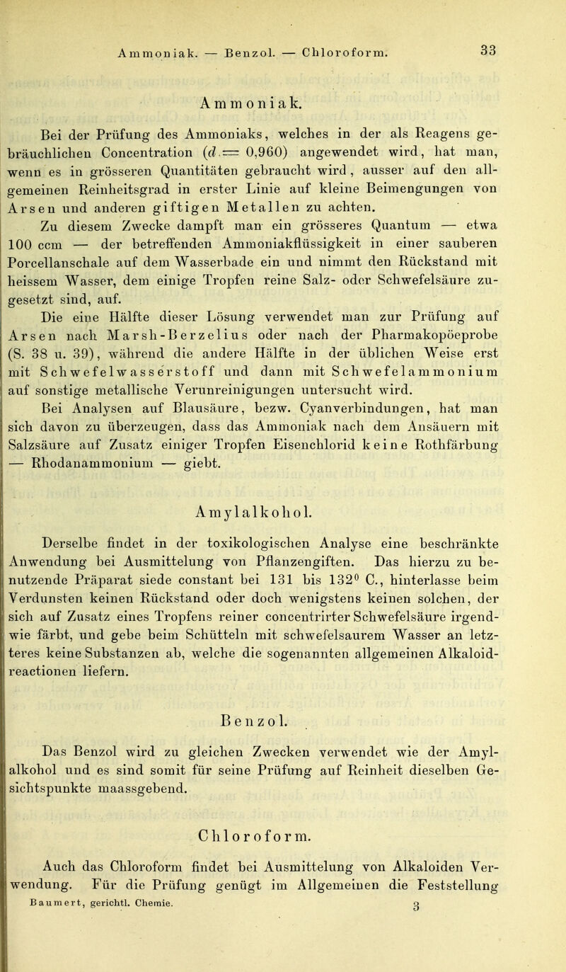Ammoniak. — Benzol. — Chloroform. Ammoniak. Bei der Prüfung des Ammoniaks, welches in der als Reagens ge- bräuchlichen Concentration (d.— 0,960) angewendet wird, hat man, wenn es in grösseren Quantitäten gebraucht wird , ausser auf den all- gemeinen Reinheitsgrad in erster Linie auf kleine Beimengungen von Arsen und anderen giftigen Metallen zu achten. Zu diesem Zwecke dampft man ein grösseres Quantum — etwa 100 ccm — der betreffenden Ammoniakflüssigkeit in einer sauberen Porcellanschale auf dem Wasserbade ein und nimmt den Rückstand mit heissem Wasser, dem einige Tropfen reine Salz- oder Schwefelsäure zu- gesetzt sind, auf. Die eine Hälfte dieser Lösung verwendet man zur Prüfung auf Arsen nach Marsh-Berzelius oder nach der Pharmakopöeprobe (S. 38 u. 39), während die andere Hälfte in der üblichen Weise erst mit Schwefelwasserstoff und dann mit Schwefelammonium auf sonstige metallische Verunreinigungen untersucht wird. Bei Analysen auf Blausäure, bezw. Cyanverbindungen, hat man sich davon zu überzeugen, dass das Ammoniak nach dem Ansäuern mit Salzsäure auf Zusatz einiger Tropfen Eisenchlorid keine Rothfärbung — Rhodanammonium — giebt. Amylalkohol. Derselbe findet in der toxikologischen Analyse eine beschränkte Anwendung bei Ausmittelung von Pflanzengiften. Das hierzu zu be- nutzende Präparat siede constant bei 131 bis 132° C, hinterlasse beim Verdunsten keinen Rückstand oder doch wenigstens keinen solchen, der sich auf Zusatz eines Tropfens reiner concentrirter Schwefelsäure irgend- wie färbt, und gebe beim Schütteln mit schwefelsaurem Wasser an letz- teres keine Substanzen ab, welche die sogenannten allgemeinen Alkaloid- reactionen liefern. Benzol. Das Benzol wird zu gleichen Zwecken verwendet wie der Amyl- alkohol und es sind somit für seine Prüfung auf Reinheit dieselben Ge- sichtspunkte maassgebend. Chloroform. Auch das Chloroform findet bei Ausmittelung von Alkaloiden Ver- wendung. Für die Prüfung genügt im Allgemeinen die Feststellung Baumert, gerichtl. Chemie. o}