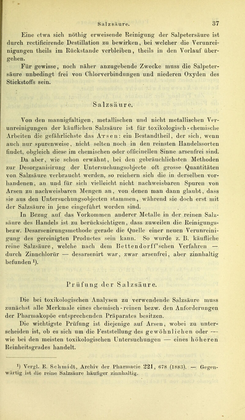 Eine etwa sich nöthig erweisende Reinigung der Salpetersäure ist durch rectiflcirende Destillation zu bewirken, bei welcher die Verunrei- nigungen theils im Rückstände verbleiben, theils in den Vorlauf über- gehen. Für gewisse, noch näher anzugebende Zwecke muss die Salpeter- säure unbedingt frei von Chlorverbindungen und niederen Oxyden des Stickstoffs sein. Salzsäure. Von den mannigfaltigen, metallischen und nicht metallischen Ver- unreinigungen der käuflichen Salzsäure ist für toxikologisch - chemische Arbeiten die gefährlichste das ÄTsen: ein Bestandtheil, der sich, wenn auch nur spurenweise, nicht selten noch in den reinsten Handelssorten findet, obgleich diese im chemischen oder officinellen Sinne arsenfrei sind. Da aber, wie schon erwähnt, bei den gebräuchlichsten Methoden zur Desorganisirung der Untersuchungsobjecte oft grosse Quantitäten von Salzsäure verbraucht werden, so reichern sich die in derselben vor- handenen, an und für sich vielleicht nicht nachweisbaren Spuren von Arsen zu nachweisbaren Mengen an, von denen man dann glaubt, dass sie aus den Untersuchungsobjecten stammen, während sie doch erst mit der Salzsäure in jene eingeführt worden sind. In Bezug auf das Vorkommen anderer Metalle in der reinen Salz- säure des Handels ist zu berücksichtigen, dass zuweilen die Reinigungs- bezw. Desarsenirungsmethode gerade die Quelle einer neuen Verunreini- gung des gereinigten Productes sein kann. So wurde z. B. käufliche reine Salzsäure, welche nach dem Bettendorffsehen Verfahren — durch Zinnchlorür — desarsenirt war, zwar arsenfrei, aber zinnhaltig befunden J). Prüfung der S a 1 z s ä u r e. Die bei toxikologischen Analysen zu verwendende Salzsäure muss zunächst alle Merkmale eines chemisch-reinen bezw. den Anforderungen der Pharmakopoe entsprechenden Präparates besitzen. Die wichtigste Prüfung ist diejenige auf Arsen, wobei zu unter- scheiden ist, ob es sich um die Feststellung des gewöhnlichen oder — wie bei den meisten toxikologischen Untersuchungen — eines höheren Reinheitsgrades handelt. J) Vergl. E. Schmidt, Archiv der Pharmacie 221, 678 (1883). — Gegen- wärtig ist die reine Salzsäure häufiger zinnhaltig.