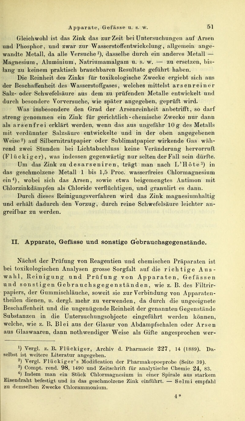 Gleichwohl ist das Zink das zur Zeit bei Untersuchungen auf Arsen und Phosphor, und zwar zur Wasserstoffentwickelung, allgemein ange- wandte Metall, da alle Versuche *), dasselbe durch ein anderes Metall — Magnesium, Aluminium, Natriumamalgam u. s. w. — zu ersetzen, bis- lang zu keinem praktisch brauchbaren Resultate geführt haben. Die Reinheit des Zinks für toxikologische Zwecke ergiebt sich aus der Beschaffenheit des Wasserstoffgases, welches mittelst arsenreiner Salz- oder Schwefelsäure aus dem zu prüfenden Metalle entwickelt und durch besondere Vorversuche, wie später angegeben, geprüft wird. Was insbesondere den Grad der Arsenreinheit anbetrifft, so darf streng genommen ein Zink für gerichtlich - chemische Zwecke nur dann als arsenfrei erklärt werden, wenn das aus ungefähr 10g des Metalls mit verdünnter Salzsäure entwickelte und in der oben angegebenen Weise2) auf Silbernitratpapier oder Sublimatpapier wirkende Gas wäh- rend zwei Stunden bei Lichtabschluss keine Veränderung hervorruft (F lückig er), was indessen gegenwärtig nur selten der Fall sein dürfte. Um das Zink zu desarseniren, trägt man nach L'Hote3) in das geschmolzene Metall 1 bis 1,5 Proc. wasserfreies Chlormagnesium ein4), wobei sich das Arsen, sowie etwa beigemengtes Antimon mit Chlorzinkdämpfen als Chloride verflüchtigen, und granulirt es dann. Durch dieses Reinigungsverfahren wird das Zink magnesiumhaltig und erhält dadurch den Vorzug, durch reine Schwefelsäure leichter an- greifbar zu werden. II. Apparate, Gefässe und sonstige Gebrauchsgegenstände. Nächst der Prüfung von Reagentien und chemischen Präparaten ist bei toxikologischen Analysen grosse Sorgfalt auf die richtige Aus- wahl, Reinigung und Prüfung von Apparaten, Gefässen und sonstigen Gebrauchsgegenständen, wie z. B. des Filtrir- papiers, der Gummischläuche, soweit sie zur Verbindung von Apparaten- theilen dienen, u. dergl. mehr zu verwenden, da durch die ungeeignete Beschaffenheit und die ungenügende Reinheit der genannten Gegenstände Substanzen in die Untersuchungsobjecte eingeführt werden können, welche, wie z. B. Blei aus der Glasur von Abdampfschalen oder Arsen aus Glaswaaren, dann nothwendiger Weise als Gifte angesprochen wer- 1) Vergl. z. B. Flückiger, Archiv d. Pharmacie 227, 14 (1889). Da- selbst ist weitere Literatur angegeben. 2) Vergl. Flückiger's Modification der Pharmakopoeprobe (Seite 39). 3) Compt. rend. 98, 1490 und Zeitschrift für analytische Chemie 24, 83. 4) Indem man ein Stück Chlormagnesium in einer Spirale aus starkem Eisendraht befestigt und in das geschmolzene Zink einführt. — Selmi empfahl zu demselben Zwecke Chlorammonium. 4 *