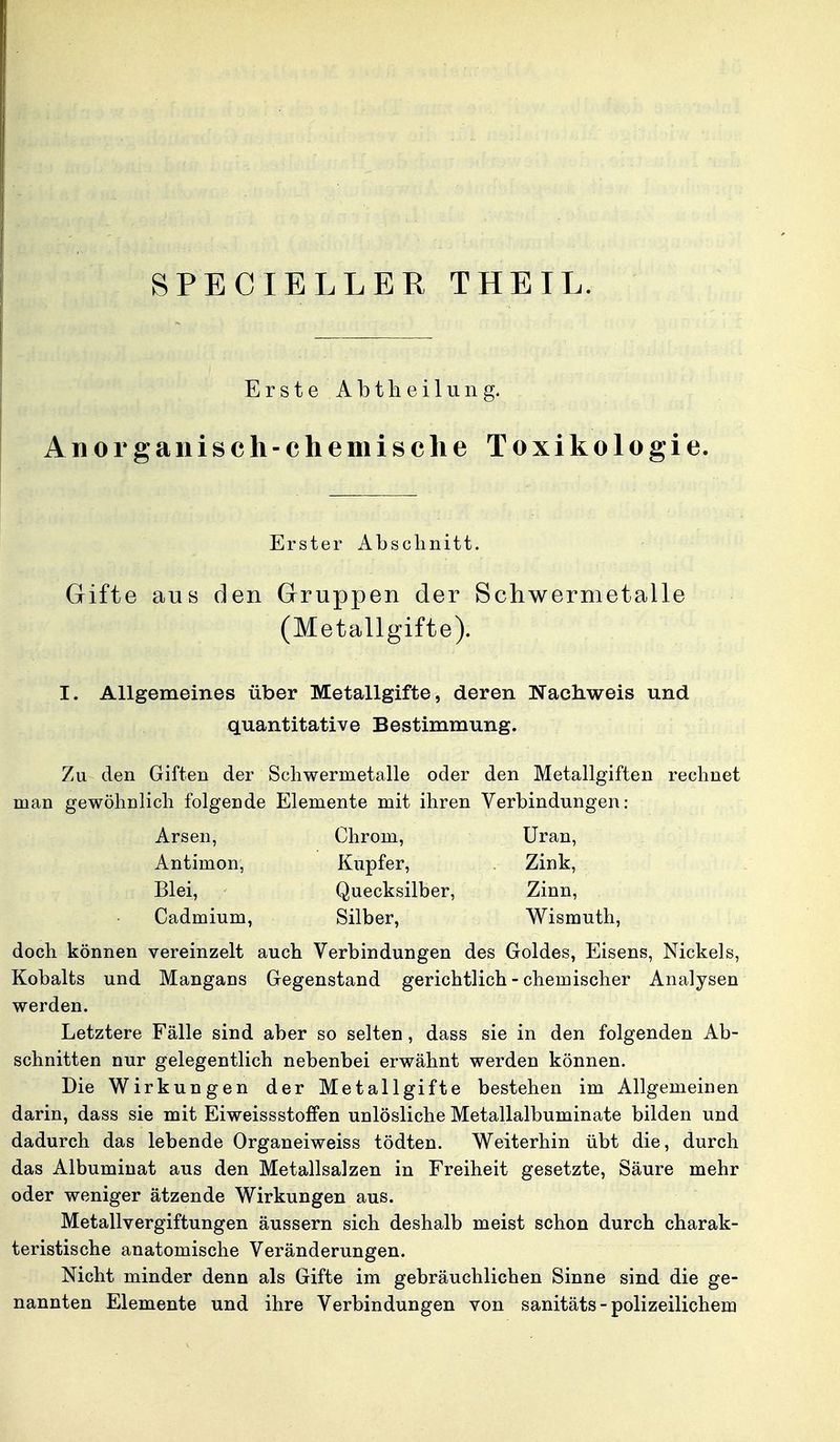 Erste Abth eilun g. Anorganisch-chemische Toxikologie. Gifte aus den Gruppen der Schwermetalle (Metallgifte). I. Allgemeines über Metallgifte, deren Nachweis und quantitative Bestimmung. Zu den Giften der Schwernietalle oder den Metallgiften rechnet man gewöhnlich folgende Elemente mit ihren Verbindungen: doch können vereinzelt auch Verbindungen des Goldes, Eisens, Nickels, Kobalts und Mangans Gegenstand gerichtlich - chemischer Analysen werden. Letztere Fälle sind aber so selten, dass sie in den folgenden Ab- schnitten nur gelegentlich nebenbei erwähnt werden können. Die Wirkungen der Metall gifte bestehen im Allgemeinen darin, dass sie mit EiweissstofFen unlösliche Metallalbuminate bilden und dadurch das lebende Organeiweiss tödten. Weiterhin übt die, durch das Albuminat aus den Metallsalzen in Freiheit gesetzte, Säure mehr oder weniger ätzende Wirkungen aus. Metallvergiftungen äussern sich deshalb meist schon durch charak- teristische anatomische Veränderungen. Nicht minder denn als Gifte im gebräuchlichen Sinne sind die ge- nannten Elemente und ihre Verbindungen von sanitäts-polizeilichem Erster Abschnitt. Arsen, Antimon, Blei, Cadmium, Chrom, Kupfer, Uran, Zink, Zinn, Quecksilber, Silber, Wismuth.
