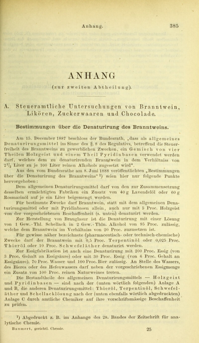 ANHANG (zur zweiten Abtheilung). \. st ou er amtlich c Untersuchungen von Branntwein, Likö r en, Zucker waaren und Cho co 1 acl e. Bestimmungen über die Denaturirung des Branntweins. Am 15. Peeember 1887 besehloss der Bundesrath, „dass als allgemeines Denaturirungsm ittel im Sinne des 8 des Regulativs, betreffend die Steuer- freiheit des Franntweins zu gewerblichen /wecken, ein Gemisch von vier Theileri Holzgeisl und einem Theil l'y ridi ab äsen verwendet werden darf, welcbes dein zu denat urirenden Branntwein in dem Verbältniss von ■j1,^ Liter zu je 100 Liter reinen Alkohols zugesetzl wird. Ans den vom Bundesrathe am 8. Juni 1888 veröffentlichten „Bestimmungen über die Denaturirung des Branntweins J) seien hier nur folgende Punkte hervorgehoben: Dem allgemeinen Denaturirungsmittel darf von den zur Zusammensetzung desselben ermächtigten Fabriken ein Zusatz von 40g Lavendelöl oder 60 g Rosmarin«)! auf je ein Liter beigemengt werden. Für bestimmte Zwecke darf Franntwein. statt mit dem allgemeinen Dena- turirungsmittel oder mit Pyridinbasen allein, auch nur mit 5 Proc. Holzgeist von der vorgeschriebenen Beschaffenheit (s. unten) denaturirl werden. Zur Herstellung von Brauglasur ist die Denaturirung mit einer Lösung von 1 Gew.-Tbl. Schellack in 2 Gew.-Thln. Alkohol von 95 Proc. zulässig, welche dem Rranntwein im Verbältniss von 20 Proc. zuzusetzen ist. Für gewisse näher bezeichnete (pbarmaceutisch- oder technisch-chemische) Zwecke darf der Branntwein mit o,:> Proc. Terpentinöl oder 0,025 Proc. 'rhieröl oder 10 Proc. S «• h w e f e 1 ä t h e r denat urirt werden. Zur Fssi- t'a Orikat i(»n ist auch eine Denaturirung mit 200 Proc. Essig (von 3 Proc. GtehaM an EssigBäure) oder mit 30 Proc. Essig (von 6 Proc. Gehalt an Essigsäure^ 70 Proc. Wasser und 100 Proc. Bier zulässig. An Stelle des Wassers, den Bieres oder «les Hefenwassers darf aeben der vorgeschriebenen Essigmenge ein Zusatz von 100 Proc. reinen Naturweines treten. Die Bestandteile des allgemeinen Denaturirungsmittels — Holzgeist and Pyridinbasen — sind nach der (unten wörtlich folgenden) Anlage A und B, die anderes Denaturirungsmittel: Thieröl, Terpentinöl, Schwefel- et her und Bchellacklösung nach der (unten ebenfalls wörtlich abgedruckten) Anlage (' durch amtliche Chemiker auf ihre vorschriftsmässige Beschaffenheit zu prüfen. *) Abgedruckt z. B. Lm Anhange des 28. Bandes der Zeitschrift für ana- lytische Chemie. ii.iiinii'i'i, gerichtl. Chemie. 25