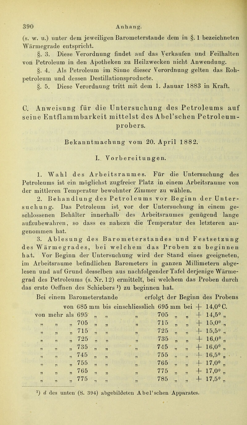 (s. w. u.) unter dem jeweiligen Barometerstande dem in §. 1 bezeichneten Wärmegrade entspricht. §. 3. Diese Verordnung findet auf das Verkaufen und Feilhalten von Petroleum in den Apotheken zu Heilzwecken nicht Anwendung. §. 4. Als Petroleum im Sinne dieser Verordnung gelten das Roh- petroleum und dessen Destillationsproducte. §. 5. Diese Verordnung tritt mit dem 1. Januar 1883 in Kraft. C. Anweisung für die Untersuchung des Petroleums auf seine Entflammbarkeit mittelst des Abel'schen Petroleum- probers. Bekanntmachung vom 20. April 1882. I. Vorbereitungen. 1. Wahl des Arbeitsraumes. Für die Untersuchung des Petroleums ist ein möglichst zugfreier Platz in einem Arbeitsraume von der mittleren Temperatur bewohnter Zimmer zu wählen. 2. Behandlung des Petroleums vor Beginn der Unter- suchung. Das Petroleum ist^ vor der Untersuchung in einem ge- schlossenen Behälter innerhalb des Arbeitsraumes genügend lange aufzubewahren, so dass es nahezu die Temperatur des letzteren an- genommen hat. 3. Ablesung des Barometerstandes und Festsetzung des Wärmegrades, bei welchem das Proben zu beginnen hat. Vor Beginn der Untersuchung wird der Stand eines geeigneten, im Arbeitsraume befindlichen Barometers in ganzen Millimetern abge- lesen und auf Grund desselben aus nachfolgender Tafel derjenige Wärme- grad des Petroleums (s. Nr. 12) ermittelt, bei welchem das Proben durch das erste Oeffnen des Schiebers ]) zu beginnen hat. Bei einem Barometerstande erfolgt der Beginn des Probens von 685 mm bis einschliesslich 695 mm bei + 14,0° C. von mehr als 695 „ 5? 705 ii » 4- 14,5° „ jj ii 705 „ » n 715 ii ii + 15,0° „ 11 715 „ ii 725 ii -f 15,5» „ . n ii 725 „ n 735 ii 4- 16,0° „ n ii 735 „ n 745 ii -f 16,0° „ n ii 745 „ n 755 -f 16,5° „ 11 ii n 755 „ ii ii 765 ii ii -f 17,0° „ 11 ii 765 „ ii 775 + 17,00 n :i ii ii 775 „ ii 785 4- 17,50 „ *) d des unten (S. 394) abgebildeten Abel'schen Apparates.