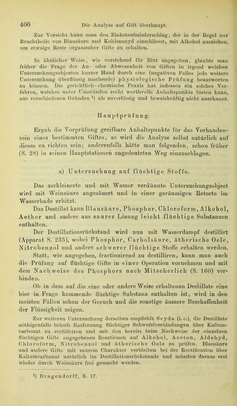 Zur Vorsicht kann man den Zinkstaübniederschlag, der in der Eegel nur Bruchtheile von Blausäure und Kohlenoxyd einschliesst, mit Alkohol ausziehen, um etwaige Eeste organischer Gifte zu erhalten. In ähnlicher Weise, wie vorstehend für Blut angegeben, glaubte man früher die Frage der An- oder Abwesenheit von Giften in irgend welchen Untersuchungsobjecten kurzer Hand durch eine (negativen Falles jede weitere Untersuchung überflüssig machende) physiologische Prüfung beantworten zu können. Die gerichtlich - chemische Praxis hat indessen ein solches Ver- fahren, welches unter Umständen recht werthvolle Anhaltspunkte bieten kann, aus verschiedenen Gründen x) als zuverlässig und beweiskräftig nicht anerkannt. Hauptpr üfung. Ergab die Vorprüfung greifbare Anhaltspunkte für das Vorhanden- sein eines bestimmten Giftes, so wird die Analyse selbst natürlich auf dieses zu richten sein; anderenfalls hätte man folgenden, schon früher (S. 28) in seinen Hauptstationen angedeuteten Weg einzuschlagen. a) Untersuchung auf flüchtige Stoffe. Das zerkleinerte und mit Wasser verdünnte Untersuchungsobject wird mit Weinsäure angesäuert und in einer geräumigen Retorte im Wasserbade erhitzt. Das Destillat kann Blausäure, Phosphor, Chloroform, Alkohol, Aether und andere aus saurer Lösung leicht flüchtige Substanzen enthalten. Der Destillationsrückstand wird nun mit Wasserdampf destillirt (Apparat S. 235), wobei Phosphor, Carbolsäure, ätherische Oele, Nitrobenzol und andere schwerer flüchtige Stoffe erhalten werden. Statt, wie angegeben, fractionirend zu destilliren, kann man auch die Prüfung auf flüchtige Gifte in einer Operation vornehmen und mit dem Nachweise des Phosphors nach Mitscherlich (S. 160) ver- binden. Ob in dem auf die eine oder andere Weise erhaltenen Destillate eine hier in. Frage kommende flüchtige Substanz enthalten ist, wird in den meisten Fällen schon der Geruch und die sonstige äussere Beschaffenheit der Flüssigkeit zeigen. Zur weitereu Untersuchung derselben empfiehlt Seyda (1. c), die Destillate nöthigenfalls behufs Entfernung flüchtiger Schwefelverbindungen über Kalium- carbonat zu rectificiren und mit den bereits beim Nachweise der einzelnen flüchtigen Gifte angegebenen Beactionen auf Alkohol, Aceton, Aldehyd, Chloroform, Nitrobenzol und ätherische Oele zu prüfen. Blausäure und andere Gifte mit saurem Charakter verbleiben bei der Bectification über Kaliumcarbonat natürlich im Destillationsrückstande und müssten daraus erst wieder durch Weinsäure frei gemacht werden. !) Dragendorff, S. 17.