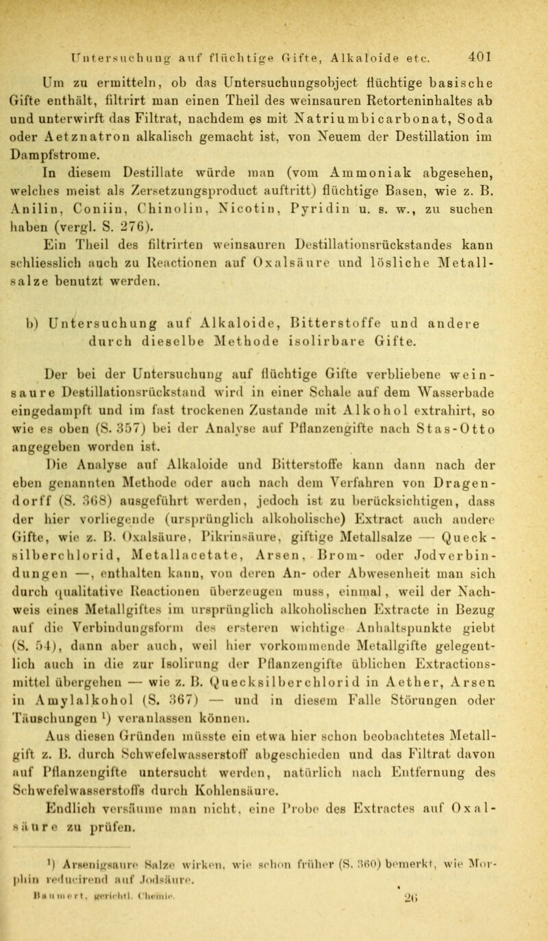 Um zu ermitteln, ob das Untersuchungsobject flüchtige basische Gifte enthält, filtrirt man einen Theil des weinsauren Retorteninhaltes ab und unterwirft das Filtrat, nachdem es mit Xatriumbi carbonat, Soda oder Aetznatron alkalisch gemacht ist, von Neuem der Destillation im Dampfstrome. In diesem Destillate würde man (vom Ammoniak abgesehen, welches meist als Zer.setzungsproduct auftritt) flüchtige Basen, wie z. B. Anilin, Coniiu, Chinolin, Nicotin, Pyridin u. s. w., zu suchen haben (vergl. S. 276). Ein Theil des filtrirten weinsauren Destillationsrückstandes kann schliesslich auch zu lleactionen auf Oxalsäure und lösliche Metall- salze benutzt werden. b) Untersuchung auf Alkaloide, Bitterstoffe und andere durch dieselbe Methode isolirbare Gifte. Der bei der Untersuchung auf llüchtige Gifte verbliebene wein- saure Destillationsrückstand wird in einer Schale auf dem Wasserbade eingedampft und im fast trockenen Zustande mit Alkohol extrahirt, so wie es oben (S. 357) bei der Analyst; auf Pflanzengifte nach Stas-Otto angegeben worden ist. Die Analyse auf Alkaloide und Bitterstoffe kann dann nach der eben genannten Methode oder auch mu h dem Verfahren von Dragen- dorff (S. 368) ausgeführt werden, jedoch ist zu berücksichtigen, dass der hier vorliegende (ursprünglich alkoholische) Extract auch andere (iifte, wie z. B. Oxalsäure. Pikrinsäure, giftige Metallsalze — Queck- silberchlorid, Metall acetate, Arsen, Brom- oder Jod Verbin- dungen —, enthalten kann, von deren An- oder Abwesenheit mau sich durch (pialitative Ileactionen überzeugen muss, einmal, weil der Nach- weis eines Metallgiftes im ursprünglich alkoholischen Kxtracte in Bezug auf die Verbiudungsfonn des er>teren wichtige Anhaltspunkte giebt (S. 54), dann aber auch, weil hier vorkommende Metallgifte gelegent- lich auch in die zur tsolirung der Pflanzengifte üblichen Extractions- mittel übergehen — wie z. B. Quecksilberchlorid in Aether, Arsen in Amylalkohol (S. 367) — und in diesem lalle Störungen oder Täuschungen1) veranlassen können. Aus diesen Gründen mii^ste ein etwa hier Bchon beobachtetes Metall- gifl Z. B. durch Schwefelwasserstoff abgeschieden und das Filtrat davon auf Pflanzengifte untersucht werden, natürlich nach Entfernung des Seh \vc fei wasserst o|)'h durch Kohlensaure. Endlich versfiume man nicht, eine Probe des Extractes auf Oxal- I ä u r e in prüfen. M Arten igiaure Balze wirken, wie schon früher (S. 860) bemerkt, wie Mor- phin reducirend auf Jodiäure.