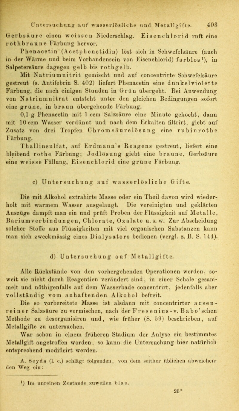 Gerbsäure einen weissen Niederschlag. Eisenchlorid ruft eine rot Ii braune Färbung hervor. Phenacetin (Acetphenetidin) löst sich in Schwefelsäure (auch in der Wärme und beim Vorhandensein von Eisenchlorid) farblos1), in Salpetersäure dagegen gelb bis rothgelb. Mit Natrium nitrit gemischt und auf concentrirte Schwefelsäure gestreut (s. Antifebrin S. 402) liefert Phenacetin eine dunkelviolette Färbung, die nach einigen Stunden in Grün übergeht. Bei Anwendung von Natriumnitrat entsteht unter den gleichen Bedingungen sofort eine grüne, in braun übergehende Färbung. 0,1 g Phenacetin mit 1 ccm Salzsäure eine Minute gekocht, dann mit 10 ccm Wasser verdünnt und nach dem Erkalten filtrirt, giebt auf Zusatz von drei Tropfen Chr om 8 äur elös n ng eine rubinrothe Färbung. Thallinsulfat, auf Erdmann'a Reagens -»streut, liefert eine bleibend rot he Färbung; Jodlösung giebt eine braune. Gerbsäure eine weisse Fällung, Eisenchlorid eine grüne Färbung. c) Untersuchung auf wasserlösliche Gifte. Die mit Alkohol extrabirte Masse oder ein Theil davon wird wieder- holt mit wann* in Wasser ausgelaugt. Die vereinigten und geklärten Auszüge dampft man ein und prüft Proben der Flüssigkeit auf Metalle, Bariumverbindungen, Chlorate, Oxalate u. s. w. Zur Abscheidung solcher Stoffe aus Flüssigkeiten mit viel organischen Substanzen kann man sicli zweckmässig eines Dialysators bedienen (vergl. z.B. S. 144). d) Untersuchung auf Metall gifte. Alle Rückstände von den vorhergehenden Operationen werden, so- weit sie nicht durch Reagentien verändert sind, in einer Schale gesam- melt und nötigenfalls auf dem Wasserbade concentrirt, jedenfalls aber vollständig vom anhaftenden Alkohol befreit. Die so vorbereitete Masse ist alsdann mit concentrirter arsen- reiner Salzsäure zu vermischen, nach der F r e s e n ius - v. B a b o' sehen Methode zu desorganisiren und, wie früher (S. 59) beschrieben, auf Metallgifte zu untersuchen. War schon in einem früheren Stadium der Anlyse ein bestimmtes Metallgift angetroffen worden, so kann die Untersuchung hier natürlich entsprechend modificirt werden. A. Seydii (l. r.) schlügt folgenden, von dem seither üblichen abweichen- den Weg ein: Im unreinen Zustande zuweilen blau. 26*