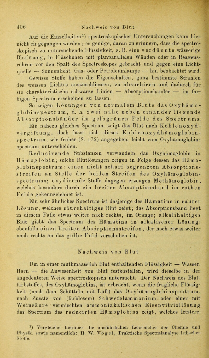 Auf die Einzelheiten1) spectroskopischer Untersuchungen kann hier nicht eingegangen werden; es genüge, daran zu erinnern, dass die spectro- skopisch zu untersuchende Flüssigkeit, z. B. eine verdünnte wässerige Blutlösung, in Fläschchen mit planparallelen Wänden oder in Reagens- röhren vor den Spalt des Spectroskopes gebracht und gegen eine Licht- quelle — Sonnenlicht, Gas- oder Petroleumlampe — hin beobachtet wird. Gewisse Stoffe haben die Eigenschaften, ganz bestimmte Strahlen des weissen Lichtes auszuschliessen, zu absorbiren und dadurch für sie charakteristische schwarze Linien — Absorptionsbänder — im far- bigen Spectrum erscheinen zu lassen. So zeigen Lösungen von normalem Blute das Oxyhämo- globinspectrum, d. h. zwei nahe neben einander liegende Absorptionsbänder im gelb grünen Felde des Spectrums. Ein nahezu gleiches Spectrum zeigt das Blut nach Kohlenoxyd- vergiftung, doch lässt sich dieses Kohlenoxydhämoglobin- spectrum, wie früher (S. 172) angegeben, leicht vom Oxyhämoglobin- spectrum unterscheiden. Reducirende Substanzen verwandeln das Oxyhämoglobin in Hämoglobin; solche Blutlösungen zeigen in Folge dessen das Hämo- globinspectrum: einen nicht scharf begrenzten Absorptions- streifen an Stelle der beiden Streifen des Oxyhämoglobin- spectrums; oxydirende Stoffe dagegen erzeugen Methämoglobin, welches besonders durch ein breites Absorptionsband im rothen Felde gekennzeichnet ist. Ein sehr ähnliches Spectrum ist dasjenige des Hämatins in saurer Lösung, welches säurehaltiges Blut zeigt; das Absorptionsband liegt in diesem Falle etwas weiter nach rechts, im Orange; alkalihaltiges Blut giebt das Spectrum des Hämatins in alkalischer Lösung: ebenfalls einen breiten Absorptionsstreifen, der noch etwas weiter nach rechts an das gelbe Feld verschoben ist. Nachweis von Blut. Um in einer muthmaasslich Blut enthaltenden Flüssigkeit — Wasser, Harn — die Anwesenheit von Blut festzustellen, wird dieselbe in der angedeuteten Weise spectroskopisch untersucht. Der Nachweis des Blut- farbstoffes, des Oxyhämoglobins, ist erbracht, wenn die fragliche Flüssig- keit (nach dem Schütteln mit Luft) das Oxyhämoglobinspectrum, nach Zusatz von (farblosem) Schwefelammonium oder einer mit Weinsäure vermischten ammoniakalischen Eisenvitriollösung das Spectrum des reducirten Hämoglobins zeigt, welches letztere. *) Vergleiche hierüber die ausführlichen Lehrbücher der Chemie und Physik, sowie namentlich: H. W. Vogel, Praktische Spectralanalyse irdischer Stoffe.