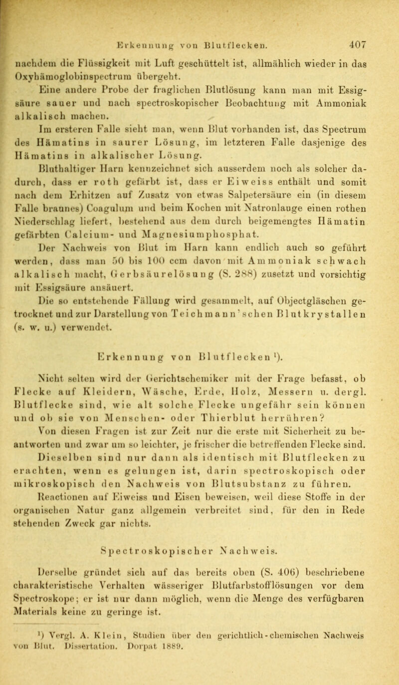 nachdem die Flüssigkeit mit Luft geschüttelt ist, allmählich wieder in das Oxyhämoglobinspectrum übergeht. Eine andere Probe der fraglichen Blutlösung kann man mit Essig- säure sauer und nach spectroskopischer Beobachtung mit Ammoniak alkalisch machen. Im enteren Falle sieht man, wenn Blut vorhanden ist, das Spectrum des Hämatins in saurer Lösung, im letzteren Falle dasjenige des Hämatins in alkalischer Losung. Bluthaitiger Harn kennzeichnet sich ausserdem noch als solcher da- durch, dass er rotfa gefärbt ist, dass er Ei weiss enthält und somit nach dem Erhitzen auf Zusatz von etwas Salpetersäure ein (in diesem Falle braunes) Coagulum und beim Kochen mit Natronlauge einen rothen Niederschlag liefert, bestehend aus drin durch beigemengtes Hämatin gefärbten Calcium- und Magnesiumphosphat. Der Nachweis von Blut im Harn kann endlich auch so geführt werden, dass man 50 bis 100 cem davon mit Ammoniak schwach alkalisch macht, 11 6 r b s ä u r e 1 ö s u n g (S. 288) zusetzt und vorsichtig mit Essigsäure ansäuert. Die so entstehende Fällung wird gesammelt, auf Objectgläschen ge- trocknet und zur Darstellung von Teich mann' sehen B 1 ut k r y stal 1 e n (s. w. u.) verwendet. Erkennung von Blutflecken1). Nicht selten wird der (ierichtschemiker mit der Frage befasst, ob Flecke auf Kleidern, Wäsche, Erde, Holz, Messern u. dergl. Blutflecke sind, wie alt solche Flecke ungefähr sein können und ob sie von Menschen- oder Thierblut herrühren? Viiii diesen Fragen ist zur Zeit nur die erste mit Sicherheit zu be- antworten und zwar um so leichter, je frischer die betreffenden Flecke sind. Dieselben sind nur dann als identisch mit Blutflecken zu erachten, wenn es gelungen ist, darin spectroskopisch oder mikroskopisch den Nachweis von Blutsubstanz zu führen. Beactionen auf Ei weiss und Eisen beweisen, weil diese Stoffe in der organischen Natur ganz allgemein verbreitet sind, für den in Rede stehenden Zweck gar nichts. Spectroskopischer Nachweis. Derselbe gründet -ich auf dag bereits oben (S. 406) beschriebene charakteristische Verhalten wässeriger I »1 utfarbstofflösungen vor dem Spectroskope; er ist nur dann möglich, wenn die Menge des verfügbaren Materials keine zu geringe ist. ') Vergl, A. Klein, Studien über den gerichtlich-chemischen Nachweis \un i'.iut. Dissertation. Dorpat 18Ö9.