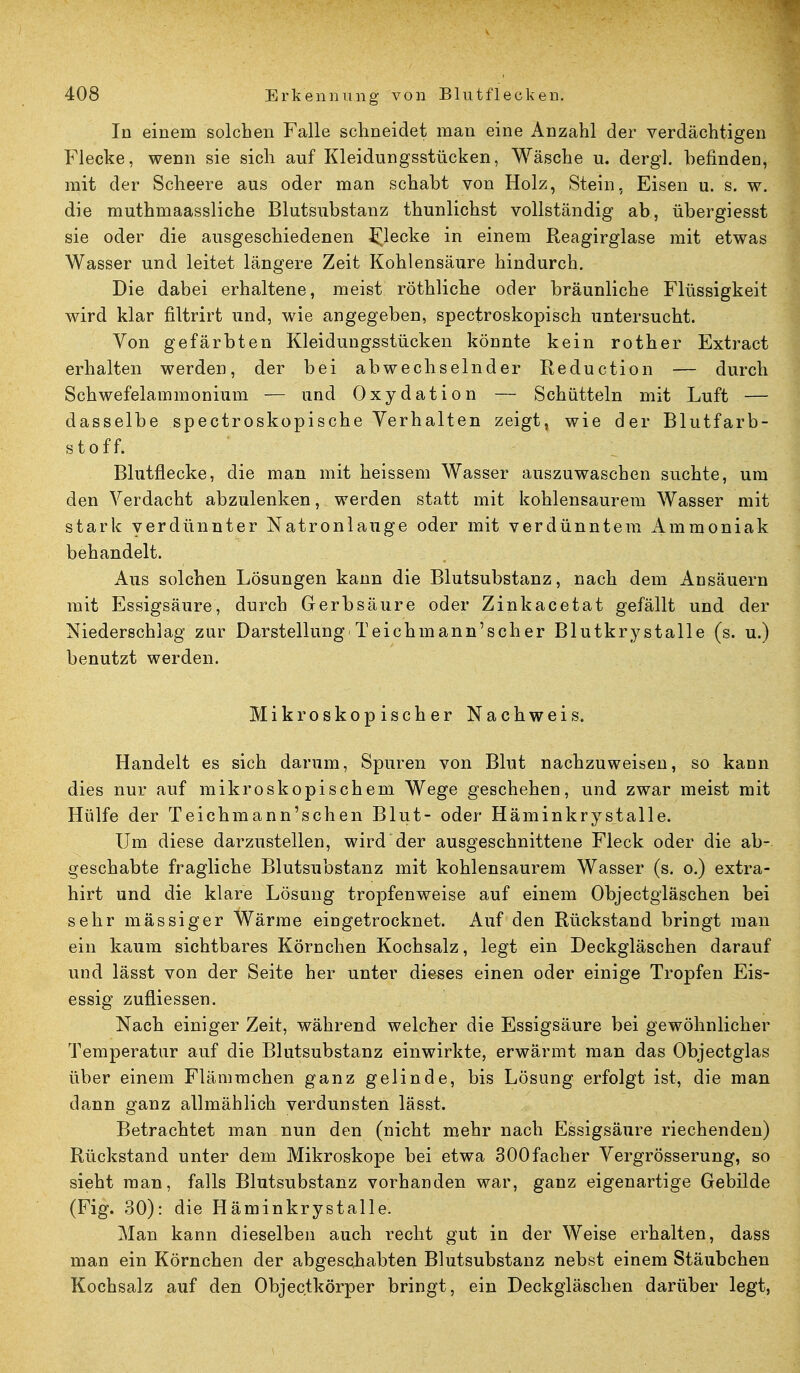 In einem solchen Falle schneidet man eine Anzahl der verdächtigen Flecke, wenn sie sich auf Kleidungsstücken, Wäsche u. dergl. befinden, mit der Scheere aus oder man schabt von Holz, Stein, Eisen u. s. w. die muthmaassliche Blutsubstanz thunlichst vollständig ab, übergiesst sie oder die ausgeschiedenen flecke in einem Reagirglase mit etwas Wasser und leitet längere Zeit Kohlensäure hindurch. Die dabei erhaltene, meist röthliche oder bräunliche Flüssigkeit wird klar filtrirt und, wie angegeben, spectroskopisch untersucht. Von gefärbten Kleidungsstücken könnte kein rother Extract erhalten werden, der bei abwechselnder Reduction — durch Schwefelammonium — und Oxydation — Schütteln mit Luft — dasselbe spectroskopische Verhalten zeigt, wie der Blutfarb- stoff. Blutflecke, die man mit heissem Wasser auszuwaschen suchte, um den Verdacht abzulenken, werden statt mit kohlensaurem Wasser mit stark verdünnter Natronlauge oder mit verdünntem Ammoniak behandelt. Aus solchen Lösungen kann die Blutsubstanz, nach dem Ansäuern mit Essigsäure, durch Gerbsäure oder Zinkacetat gefällt und der Niederschlag zur Darstellung'Teichmann'scher Blutkrystalle (s. u.) benutzt werden. Mikroskopischer Nachweis. Handelt es sich darum, Spuren von Blut nachzuweisen, so kann dies nur auf mikroskopischem Wege geschehen, und zwar meist mit Hülfe der Teichmann'schen Blut- oder Häminkrystalle. Um diese darzustellen, wird der ausgeschnittene Fleck oder die ab- geschabte fragliche Blutsubstanz mit kohlensaurem Wasser (s. o.) extra- hirt und die klare Lösung tropfenweise auf einem Objectgläschen bei sehr massiger Wärme eingetrocknet. Auf den Rückstand bringt man ein kaum sichtbares Körnchen Kochsalz, legt ein Deckgläschen darauf und lässt von der Seite her unter dieses einen oder einige Tropfen Eis- essig zufliessen. Nach einiger Zeit, während welcher die Essigsäure bei gewöhnlicher Temperatur auf die Blutsubstanz einwirkte, erwärmt man das Objectglas über einem Flämmchen ganz gelinde, bis Lösung erfolgt ist, die man dann ganz allmählich verdunsten lässt. Betrachtet man nun den (nicht mehr nach Essigsäure riechenden) Rückstand unter dem Mikroskope bei etwa 300facher Vergrösserung, so sieht man, falls Blutsubstanz vorhanden war, ganz eigenartige Gebilde (Fig. 30): die Häminkrystalle. Man kann dieselben auch recht gut in der Weise erhalten, dass man ein Körnchen der abgeschabten Blutsubstanz nebst einem Stäubchen Kochsalz auf den Objectkörper bringt, ein Deckgläschen darüber legt,