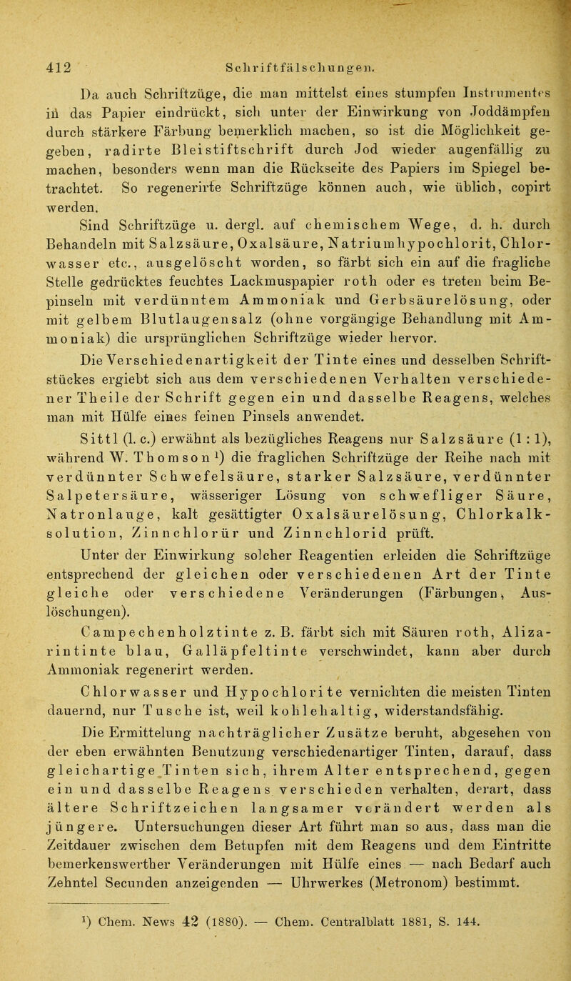 Da auch Scliriftzüge, die man mittelst eines stumpfen Instrumentes in das Papier eindrückt, sich unter der Einwirkung von Joddämpfen durch stärkere Färbung bemerklich machen, so ist die Möglichkeit ge- geben, radirte Bleistiftschrift durch Jod wieder augenfällig zu machen, besonders wenn man die Rückseite des Papiers im Spiegel be- trachtet. So regenerirte Schriftzüge können auch, wie üblich, copirt werden. Sind Schriftzüge u. dergl. auf chemischem Wege, d. h. durch Behandeln mit Salzsäure, Oxalsäure, Natriumhypochlorit, Chlor- wasser etc., ausgelöscht worden, so färbt sich ein auf die fragliche Stelle gedrücktes feuchtes Lackmuspapier roth oder es treten beim Be- pinseln mit verdünntem Ammoniak und Gerbsäurelösung, oder mit gelbem Blutlaugensalz (ohne vorgängige Behandlung mit Am- moniak) die ursprünglichen Scbriftzüge wieder hervor. Die Verschiedenartigkeit der Tinte eines und desselben Schrift- stückes ergiebt sich aus dem verschiedenen Verhalten verschiede- ner Theile der Schrift gegen ein und dasselbe Reagens, welches man mit Hülfe eines feinen Pinsels anwendet. Sittl (1. c.) erwähnt als bezügliches Reagens nur Salzsäure (1 : 1), während W. Thomson1) die fraglichen Schriftzüge der Reihe nach mit verdünnter Schwefelsäure, starker Salzsäure, verdünnter Salpetersäure, wässeriger Lösung von schwefliger Säure, Natronlauge, kalt gesättigter Oxalsäurelösung, Chlorkalk- solution, Zinnchlorür und Zinnchlorid prüft. Unter der Einwirkung solcher Reagentien erleiden die Schriftzüge entsprechend der gleichen oder verschiedenen Art der Tinte gleiche oder verschiedene Veränderungen (Färbungen, Aus- löschungen). Campechenholztinte z. B. färbt sich mit Säuren roth, Aliza- rintinte blau, Galläpfeltinte verschwindet, kann aber durch Ammoniak regenerirt werden. Chlorwasser und Hypochlorite vernichten die meisten Tinten dauernd, nur Tusche ist, weil kohlehaltig, widerstandsfähig. Die Ermittelung nachträglicher Zusätze beruht, abgesehen von der eben erwähnten Benutzung verschiedenartiger Tinten, darauf, dass gleichartigeJTinten sich, ihrem Alter entsprechend, gegen ein und dasselbe Reagens verschieden verhalten, derart, dass ältere Schrift zeichen langsamer verändert werden als jüngere. Untersuchungen dieser Art führt man so aus, dass man die Zeitdauer zwischen dem Betupfen mit dem Reagens und dem Eintritte bemerkenswerther Veränderungen mit Hülfe eines ■— nach Bedarf auch Zehntel Secunden anzeigenden — Uhrwerkes (Metronom) bestimmt. *) Chem. News 42 (1880). — Chem. Centralblatt 1881, S. 144.