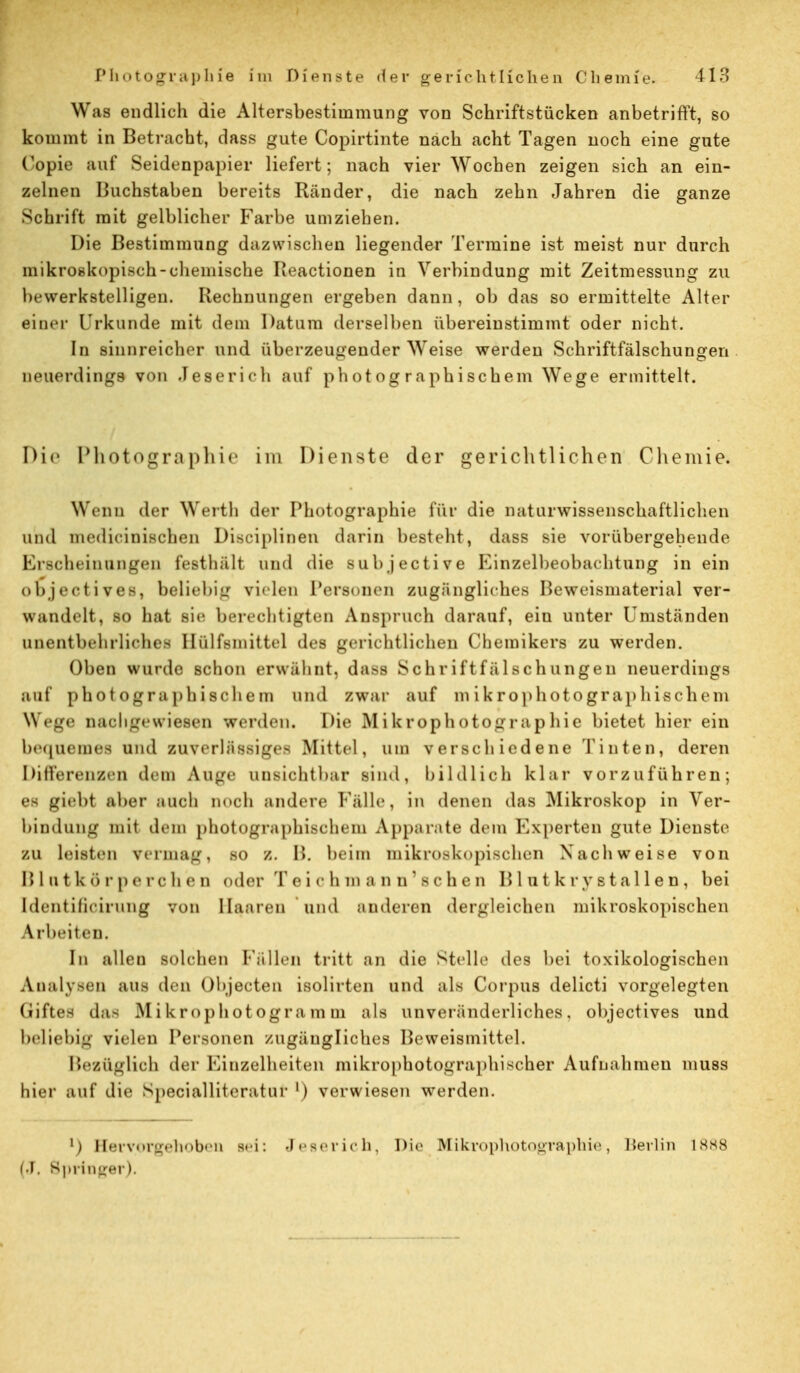 Was endlich die Altersbestimmung von Schriftstücken anbetrifft, so kommt in Betracht, dass gute Copirtinte nach acht Tagen noch eine gute Copie auf Seidenpapier liefert ; nach vier Wochen zeigen sich an ein- zelnen Buchstaben bereits Ränder, die nach zehn Jahren die ganze Schrift mit gelblicher Farbe umziehen. Die Bestimmung dazwischen liegender Termine ist meist nur durch mikroskopisch-chemische Beactionen in Verbindung mit Zeitmessung zu bewerkstelligen. Rechnungen ergeben dann, ob das so ermittelte Alter einer l'rkunde mit dem Datum derselben übereinstimmt oder nicht. In sinnreicher und überzeugender Weise werden Schriftfälschungen neuerdings von Jeserich auf photographischem Wege ermittelt. Die Photographie im Dienste der gerichtlichen Chemie. Wenn der Werth der Photographie für die naturwissenschaftlichen und medicinischen Diseiplinen darin besteht, dass sie vorübergehende Erscheinungen festhält und die subjective Einzelbeobachtung in ein ODjectiYes, beliebig vielen Personen zugängliches Beweismaterial ver- wandelt, so hat sie berechtigten Anspruch darauf, eiu unter Umständen unentbehrliches Hülfsmittel des gerichtlichen Chemikers zu werden. Oben wurde schon erwähnt. daSS 8 c h r if t f ä 1 sch imgeu neuerdings auf photographischem und zwar auf m ikrophotographischem Wege nachgewiesen werden. Die Mikrophotographie bietet hierein bequemes und zuverlässiges Mittel, um verschiedene Tinten, deren Differenzen dem Auge unsichtbar sind, bildlich klar vorzuführen; es giebt aber auch noch andere Fälle, in denen das Mikroskop in Ver- bindung mit dem photographischem Apparate dem Experten gute Dienste zu leisten vermag, so z. B. beim mikroskopischen Nachweise von Blutkörperchen oder Toichin a n n'schen B 1 u t k ry stallen, bei Identificirung von Haaren und anderen dergleichen mikroskopischen \ rbeiten. Im allen solchen Fällen tritt an die Stelle des bei toxikologischen Analysen ans ih n Objecten isolirten und als Corpus delicti vorgelegten Giftes das Mikrophotogramm als unveränderliches, objectives und beliebig vielen Personen zugängliches Beweismittel. Bezüglich der Einzelheiten mikrophotographischer Aufnahmen muss hier auf die Specialliteratar ') verwiesen werden. l) Hervorgehoben s<i: Jeserich, Die Mikrophotographie, Berlin L888 [J, Springer).