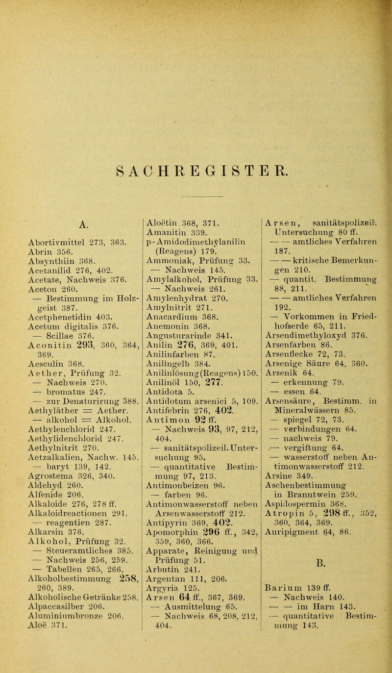 SACHREGISTER. A. Abortivmittel 273, 363. Abrin 356. Absynthiin 368. Acetanilid 276, 402. Acetate, Nachweis 376. Aceton 260. — Bestimmung im Holz- geist 387. Acetpbenetidin 403. Acetum digitalis 376. — Scillae 376. Aconitin 293, 360, 364, 369. Aesculin 368. Aether, Prüfung 32. — Nachweis 270. — bromatus 247. — zur Denaturirung 388. Aethyläther = Aetlier. — alkohol = Alkohol. Aethylenchlorid 247. Aetliylidenchlorid 247. Aethylnitrit 270. Aetzalkalien, Nachw. 145. — baryt 139, 142. Agrostema 326, 340. Aldehyd 260. Alfenide 206. Alkaloide 276, 278 ff. Alkaloidreactionen 291. — reagentien 287. Alkarsin 376. Alkohol, Prüfung 32. — Steueramtliches 385. — Nachweis 256, 259. — Tabellen 265, 266. Alkoholbestimmung 258, 260, 389. Alkoholische Getränke 258. Alpaccasilber 206. Alumininmbronze 206. Aloe 371. Aloetin 368, 371. Amanitin 339. p-Amidodimethylanilin (Reagens) 179. Ammoniak, Prüfung 33. — Nachweis 145. Amylalkohol, Prüfung 33. — Nachweis 261. Amylenhydrat 270. Amylnitrit 271. Anacardium 368. Anemonin 368. Angusturarinde 341. Anilin 276, 369, 401. Anilinfarben 87. Anilingelb 384. Anilinlösung (Reagens) 150. Anilinöl 150, 277.' Antidota 5. Antidotum arsenici 5, 109. Antifebrin 276, 402. Antimon 92 ff. — Nachweis 93, 97, 212, 404. — sanitätspolizeil. Unter- suchung 95. —■ quantitative Bestim- mung 97, 213. Antimonbeizen 96. — färben 96. Antimonwasserstoff neben Arsen Wasserstoff 212. Antipyrin 369, 402. Apomorphin 296 ff., 342, 359, 36.0, 366. Apparate, Reinigung und Prüfung 51. Arbutin 241. Argentan 111, 206. Argyria 125. Arsen 64 ff., 367, 369. — Ausmittelung 65. — Nachweis 68, 208, 212, 404. Arsen, sanitätspolizeil. Untersuchung 80 ff. amtliches Verfahren 187. kritische Bemerkun- gen 210. — qnantit. Bestimmung 88, 211. amtliches Verfahren 192. — Vorkommen in Fried - hofserde 65, 211. Arsendimethyloxyd 376. Arsenfarben 86. Arsenflecke 72, 73. Arsenige Säure 64, 360. Arsenik 64. — erkennung 79. — essen 64. Arsensäure, Bestimm, in Mineralwässern 85. — spiegel 72, 73. — Verbindungen 64. — nach weis 79. .— Vergiftung 64. — Wasserstoff neben An- timonwasserstoff 212. Arsine 349. A schenbestimmung in Branntwein 259. Aspidospermin 368. Atropin 5, 298 ff., 352, 360, 364, 369. Auripigment 64, 86. B. Barium 139 ff. — Nachweis 140. — — im Harn 143. — quantitative Bestim- mung 1+3.