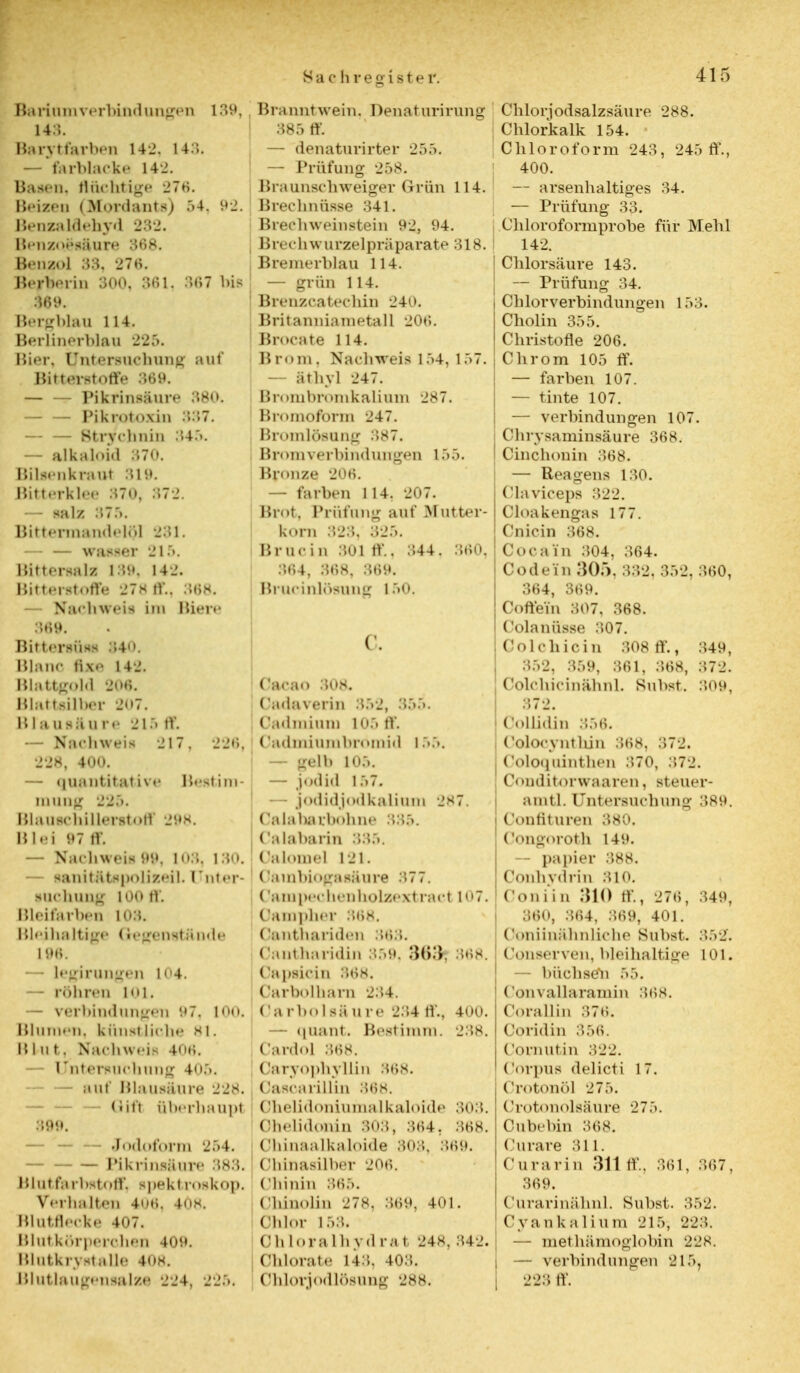 Barium Verbindungen 139, 14:;. Barytfarben 142, 143. — tarblacke 142. Basen, flüchtige 276. Bebes (Mordants) 54, 92. Benzaldehyd 232. Benzoesäure 368. Benzol 33, 276. Berberin 300, 361, 367 bis §69. Bergblau H4. Berlinerblau 225. liier. Untersuchung auf Bitterstoffe 369. — — Pikrinsäure 380. — — rikiotnxin 337. — — Stryehnin 345. — alkaloid 370. Bilsenkraut 319. Bitterklee 87.0, 372. — salz 375. BittermandeHJl 231. — — wasser 215. Bittersabi 180, 142. Bitterstoffe 278 ff., 368. — Nachweis im Biere .569. Bittenttel 340. Blanc i i x <' 142. Blattgold 206. Blattsilber 207. Blausäu re 215 ff. tfaehweii 217, 226, 228, 400. — «luantitai i\<• Bestim- mung 220.. BlauschÜlerstoff 298. Blei 97 tv. — Nachweil 99, 103, 130. — »anitütspolizeil. [Tnter- puchuag 100 ff. Bleifarben 108. Bleihaltige Gegenstände 19$ ■ Legirangen 104. — röhren im. — Verbindungen 97, 100. Blumen, künstliche 81. IM ii t. Nachw.-is 4<u;. — Untersuchung 4<>;>. — auf Blausäure 228. - — Iiiii überhaupt 899, — — Jodoform 254. Pikrinsäure 383. Blutfarbstoff, spekt roskop. Verhalten 406, 4Ö8. Blutflecke 407. mutkörperrhen 409. Blutkrystalle 408. Blutlaugensalze 224, 225. Branntwein, Dehaturirung 385 ff. — denaturirter 255. — Prüfung 258. Braunschweiger Grün 114. Brechnüsse 341. Brechweinstein 92, 04. B rec h w urze 1 prä parate 318. Bremerblau 114. — grün 114. Brenzcatechin 240. Britannianietall -JOti. Brocate 114. Brom. Nachweis 1 .»4, l.>7. &thyl 247. Brombromkaliam 287. Bromoform 247. Bromlösung 387. Brom Verbindungen 155. Bronze 206. — färben 114, 207. Brot, Prüfung auf M atter- korn 323. 325. Iiruc in 301 ff., 344, 360, 364, 868, 3t>t». Brucinlösune 160. C. Cacao 308. Cadaverin 352, •>•'>•>. (ladmium 105 tv. (ladmiumbromid 155. : — gelb 105. — jo<li.l 157, jodidiodkalium 287. Oalabarbohne 335. Calabarin 33.'.. Oalomel 121. ('ambiogasäure 377. (ampechenholzextract in~. Oampher 368. Oanthariden 363. Cantharidin 359, .'W.'V, mh. Capeicin 368. Carbolharn 234. Oarbolsäure 234 ff., 400. — quant. Bestimm. 238. Cardo] 368, Oaryophyllin 368. OascarilUn 868; OheUdoniuinalkalofde 303, Chelidonin 303, 364. 368. Obinaalkaloide 808, 389. Chinasilber 20»;. Chinin 365. Chinolin 278, 369, 401. Chlor 158. Ohloralhydrat 246, 342. i Ohiorate 143. 403. Chlorjodlösung 288. Chlorjodsalzsäure 288. Chlorkalk 154. Chloroform 243, 245 ff., 400. — arsenhaltiges 34. — Prüfung 33. Chloroformprobe, für Mehl 142. Chlorsäure 143. -- Prüfung 34. Chlorverbindungen 153. Cholin 355. Christofle 206. Chrom 105 ff. — färben 107. — tinte 107. — Verbindungen 107. Chrysaminsäure 368. I Cinchonin 368. — Reagens 130. Claviceps 322. Cloa kengas 177. Cniein 368. Cocain 304, 364. Codein 305. 332, 352, 360, 364, 369. Coffein 307, 368. Colanüsse 307. Oolohiein 308 ff., 349, 3.V2, 359, 361, .368, 372. Coli hicinähnl. Subst. 3.09, 372. dollidin 856. Colocyntbin 368, 372. Coloquinthen :>70, 372. ('< »nditorwaaren, steuer- amtl. Untersuchung 389. Confituren 380. Congoroth 149. — papier 388. Conhydrin 310. Coniin 310 ff., 276 , 349, 360, 364, 869, 401. Coniinähnlichc Subst. 352. COnserven, bleihaltige 101. — büchsen 55. Convallaramin 368. Corallin 376. Coridin 356. Cocnutin 322. Corpus delicti 17. Crotonöl 275. Crotonolsäure 275. Oubebin 368. Curare 311. Curarin 311 ff., 361, 367, 369. Curarinähnl. Bubst. 352. Cyankalium 215, 223. — methämogiobin 228. — Verbindungen 215, 223 ff.