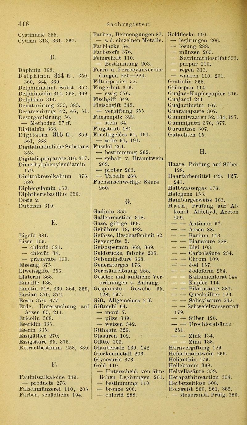 Cystinurie 355. Cytisin 313, 361, 367. D. Daphnin 368. Delphinin 314 ff., 350, 360, 364, 369. Delphininähnl. Subst. 352. Delphinoidin 314, 368, 369. Delphisin 314. Denaturirung 255, 385. Desarsenirung 42, 46, 51. Desorganisirung 56. — Methoden 57 ff. Digitalem 368. Digitalin 316 ff., 359, 361, 368. Digitalinähnliche Substanz 353. Digitalispräparate 316, 317. Dimethylphenylendiamin 179. Dinitrokresolkalium 376, 380. Diphenylamin 150. Diphtheriebacillus 356. Dosis 2. Duboisin 319. E. Eigelb 381. Eisen 109. — chlorid 321. — chlorür 34. — präparate 109. Eisessig 375. Eiweissgifte 356. Elaterin 368. Emaille 136. Emetin 318, 360, 364, 369, Enzian 370, 372. Eosin 376, 377. Erde, Untersuchung auf Arsen 65, 211. Ericolin 368. Eseridin 335. Eserin 335. Essigäther 270. Essigsäure 35, 375. Extractbestimm. 258, 389. F. Eäulnissalkaloide 349. — producte 276. Falschmünzerei 110, 205. Farben, schädliche 194. | Farben, Beimengungen 87. ; — s. d. einzelnen Metalle. I Farblacke 54. Farbstoffe 376. Feingehalt 110. — Bestimmung 203. Ferri- u. Ferrocyanverbin- dungen 220—224. Filtrirpapier 52. Fingerhut 316. — essig 376. Fischgift 349. Fleischgift 349. — Vergiftung 355. Fliegenpilz 322. — stein 64. Flugstaub 181. Fruchtgelees 91, 191. — säfte 91, 191. Fuselöl 261. — bestimmung 262. — gehalt v. Branntwein 269. — prober 263. — Tabelle 268. Fuchsinsehwefiige Säure 260. G. Gadinin 355. Gallenreaction 318. Gase, giftige 169. Gebühren 18, 198. Gefässe, Beschaffenheit 52. Gegengifte 5. Geisospermin 368, 369. Geldstücke, falsche 205. Gelseminsäure 368. Generatorgas 176. Gerbsäurelösung 288. Gesetze und amtliche Ver- ordnungen s. Anhang. Gespinnste, Gewebe 95, 128, 197. Gift, Allgemeines 2 ff. Giftmehl 64. — mord 7. — pilze 339. — weizen 342. Githagin 326. Glasuren 102. Glätte 103. Glaubersalz 139, 142. Glockenmetall 206. Glycosurie 373. ; Gold 110. — Unterscheid, von ähn- lichen Legirungen 201. — bestimmung 110. — bronze 206. — chlorid 288. Goldflecke 110. — legirungen 206. — lösung 288. — münzen 205. — Natriumthiosiüfat 353. — purpur 110. — regen 313. — waaren 110, 201. Gratiolin 368. Grünspan 114. Guajac-Kupferpapier 21-6. Guajacol 241. Guajactinctur 107. Guaranapaste 307. Gummiwaaren 52,134,197. Gummigutti 376, 377. Gurunüsse 307. Gutachten 15. H. Haare, Prüfung auf Silber 128. Haarfärbemittel 125, 127, 241. Halbwassergas 176. Halogene 153. Hamburgerweiss 103. Harn, Prüfung auf Al- kohol, Aldehyd, Aceton 259. Antimon 97. — — Arsen 88. — — Barium 143. Blausäure 228. • Blei 103. — — Carbolsäure 234. Chrom 109. — — Jod 157. Jodoform 254. Kaliumchlor at 144. Kupfer 114. — — Pikrinsäure 381. Quecksilber 123. — — Salicylsäure 242. Schwefelwasserstoff 179. Silber 128. Urochloralsäure 251. Zink 134. Zinn 138. Harnvergiftung 129. Hefenbranntwein 269. Helianthin 179. Hellebore'in 368. Helvellasäure 339. Herapathitreaction 304. Herbstzeitlose 308. Holzgeist 260, 261, 385. \ — steueramtl. Prüfg. 386.