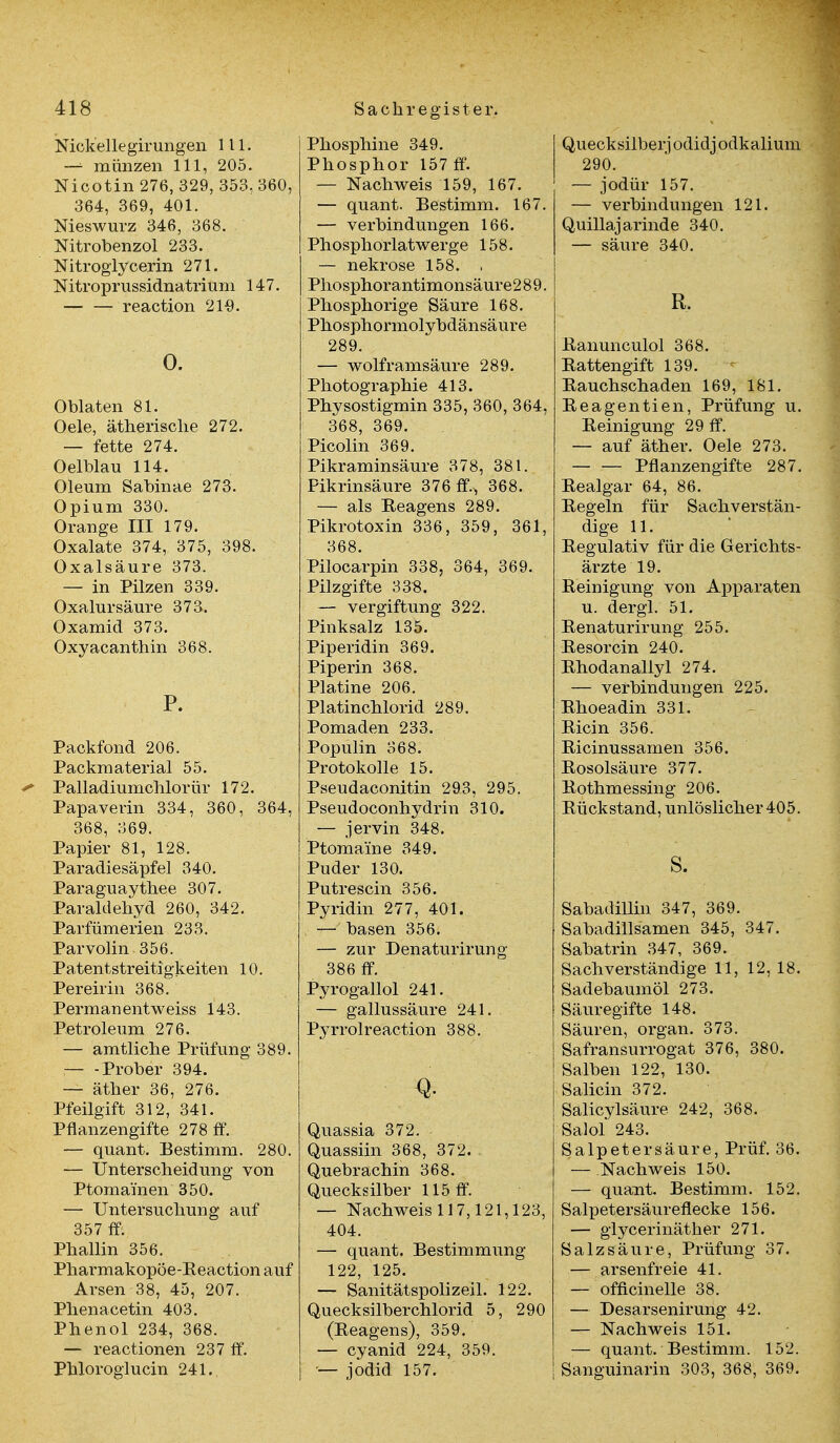 Nickellegirungen III. — münzen 111, 205. Nicotin 276, 329, 353, 360, 364, 369, 401. Nieswurz 346, 368. Nitrobenzol 233. Nitroglycerin 271. Nitroprussidnatrium 147. reaction 21$. 0. Oblaten 81. Oele, ätherische 272. — fette 274. 0 elblau 114. Oleum Sabinae 273. Opium 330. Orange III 179. Oxalate 374, 375, 398. Oxalsäure 373. — in Pilzen 339. Oxalursäure 373. Oxamid 373. Oxyacanthin 368. P. Packfond 206. Packmaterial 55. ' Palladiumchlorür 172. Papaverin 334, 360, 364, 368, 369. Papier 81, 128. Paradiesäpfel 340. Paraguaythee 307. Paraldehyd 260, 342. Parfümerien 233. Parvolin 356. Patentstreitigkeiten 10. Pereirin 368. Permanentweiss 143. Petroleum 276. — amtliche Prüfung 389. Prober 394. — äther 36, 276. Pfeilgift 312, 341. Pflanzengifte 278 ff. — quant. Bestimm. 280. — Unterscheidung von Ptomai'nen 350. — Untersuchung auf 357 ff. Phallin 356. Pharmakopöe-Reaction auf Arsen 38, 45, 207. Phenacetin 403. Phenol 234, 368. — reactionen 237 ff. Phloroglucin 241. Phosphine 349. Phosphor 157 ff. — Nachweis 159, 167. — quant. Bestimm. 167. — Verbindungen 166. Phosphorlatwerge 158. — nekrose 158. , Phosphorantimonsäure2 8 9. Phosphorige Säure 168. Phosphormolybdänsäure 289. — wolframsäure 289. Photographie 413. Physostigmin 335, 360, 364, 368, 369. Picolin 369. Pikraminsäure 378, 381. Pikrinsäure 376 ff.^ 368. — als Reagens 289. Pikrotoxin 336, 359, 361, 368. Pilocarpin 338, 364, 369. Pilzgifte 338. — Vergiftung 322. Pinksalz 135. Piperidin 369. Piperin 368. Platine 206. Platinchlorid 289. Pomaden 233. Populin 368. Protokolle 15. Pseudaconitin 293, 295. Pseudoconhydrin 310. — jervin 348. Ptoma'ine 349. Puder 130. Putrescin 356. Pyridin 277, 401. — basen 356. — zur Denaturirung 386 ff. Pyrogallol 241. — gallussäure 241. Pyrrolreaction 388. Q. Quassia 372. Quassiin 368, 372. Quebrachin 368. Quecksilber 115 ff. — Nachweis 117,121,123, 404. — quant. Bestimmung 122, 125. — Sanitätspolizeil. 122. Quecksilberchlorid 5, 290 (Reagens), 359. — Cyanid 224, 359. — jodid 157. Quecksilber] odidj odkalium 290. — jodür 157. — Verbindungen 121. Quillajarinde 340. — säure 340. R. Ranunculol 368. Rattengift 139. Rauchschaden 169, 181. Reagentien, Prüfung u. Reinigung 29 ff. — auf äther. Oele 273. — — Pflanzengifte 287. Realgar 64, 86. Regeln für Sachverstän- dige 11. Regulativ für die Gerichts- ärzte 19. Reinigung von Apparaten u. dergl. 51. Renaturirung 255. Resorcin 240. Rhodanallyl 274. — Verbindungen 225. Rhoeadin 331. Ricin 356. Ricinussamen 356. Rosolsäure 377. Rothmessing 206. Rückstand, unlöslicher 405. s. Sabadillin 347, 369. Sabadillsamen 345, 347. Sabatrin 347, 369. Sachverständige 11, 12, 18. Sadebaumöl 273. Säuregifte 148. Säuren, organ. 373. Safransurrogat 376, 380. Salben 122, 130. Saliern 372. Salicylsäure 242, 368. Salol 243. Salpetersäure, Prüf. 36. — .Nachweis 150. — quant. Bestimm. 152. Salpetersäurefiecke 156. — glycerinäther 271. Salzsäure, Prüfung 37. — arsenfreie 41. — officinelle 38. — Desarsenirung 42. — Nachweis 151. — quant. Bestimm. 152. Sanguinarin 303, 368, 369.
