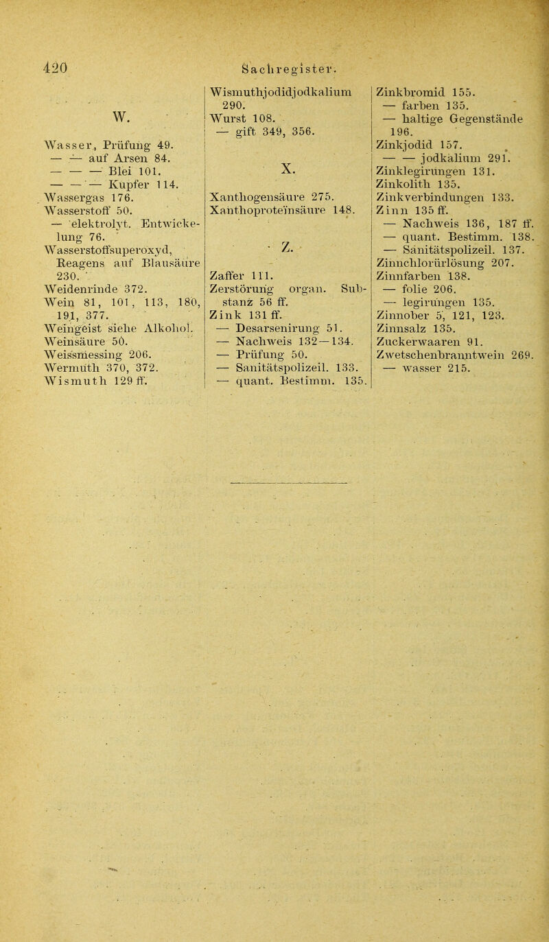 W. Wasser, Prüfung 49. — — auf Arsen 84. Blei 101. — Kupfer 114. Wassergas 176. Wasserstoff 50. — elektrolyt. Entwick- lung 76. ' Wasserstoffsuperoxyd, Eeagens auf Blausäure 230.  Weidenrinde 372. Wein 81, 101 , 113, 180, 191, 377. Weingeist siehe Alkohol. Weinsäure 50. Weissmessing 206. Wermuth 370, 372. Wismuth 129 ff. W i smuthj odidj odk aliu m 290. Wurst 108. — gift 349, 356. X. Xanthogensäuve 275. Xanthoprotein säure 148. Zaffer 111. Zerstörung organ. Sub- stanz 56 ff. Zink 131 ff. — Desarsenirung 51. — Nachweis 132—134. — Prüfung 50. — Sanitätspolizeil. 133. — quant. Bestimm. 135. Zinkbromid 155. — färben 135. — haltige Gegenstände 196. Zinkjodid 157. — — jodkalium 291. Zinklegirungen 131. Zinkolith 135. Zinkverbindungen 133. Zinn 135 ff. — Nachweis 136, 187 ff. — quant. Bestimm. 138. — Sanitätspolizeil. 137. Zinnchlorürlösung 207. Zinnfarben 138. — folie 206. — legirüngen 135. Zinnober 5, 121, 123. Zinnsalz 135. Zuckerwaaren 91. ZWetschenbranntwein 269. — wasser 215.