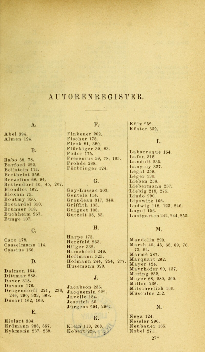 A lT TORENREGISTER. A. Abel 394. Almen 124. B. Babo 59, 78. Barfoed 222. Beilitelo 114. Berthelot 256. Berzelius 6h, 94. Bettendorf 40, 45, Blondlot 162. Bloxam 7.r>. Boutmy 350. Brouavdel 350. Brunner 318. Buohheixn 2r>7. Bunge K>7. c. Caro 178. Oasselmann 114. Oageiufl 186. D. Dalmon 1^4. Dittmar 288. Dover 318. Dovhoii 176. Dragendorff 221, 249, 290, 333, 368. Datart 162, 163. E. Biolart 304. Erdmann 288, 357. Bykmann 237, 239. F. Finkener 202. : Fischer 178. j Fleck 81, 380. Flückiger 39, 83. I Fodor 175. | Fresenius 59, 78, 165. Prob de 288. Pftrbringei 124. ! Gay-Lussac 203. (i«-nt«'le 114. Grs ndeau 317, 346. 1 Griffith 135. , Ouignet 108. j Gutzeit 38, 83. II. Harpe 173. Herzfeld 263. Hilger 332. H i rschfeld 249. Hoff mann 325. Hofmann 244, 254, 277. Husemann 329. J. Jacabson 236. Jacquemin 222. Javelle 154. Je serie ll 60. .) ärgens 294, 296. K. Klein 118, 208. . . Kobert 228. >/ Külz 252. Küster 332. L Labarraque 154. Lafon 318. Landolt 235. ! Langley 337. Legal 259. | Le*ger 130. ; Lieben 256. Lieber mann 237. Liebig 218, 275. i Lindo 290. Lipowitz 166. Ludwig 118, 123, 246. Lugol 156. Lnatga rten 242, 244, 253. M. Mandel in 290. Marsh 40, 45, 68, 69, 70. 73, 94. M R r in 6 287. Mar qua rt 262. Mayer 124. Mayrhofer 90, 137. M ering 252. Meyer 68, 280, 290. Miflon 236. Mitscherlich 160. M ii sc nlus 252. Ne-a 124. Nessler 290. Neubauer 165. Nobel 271. 27*