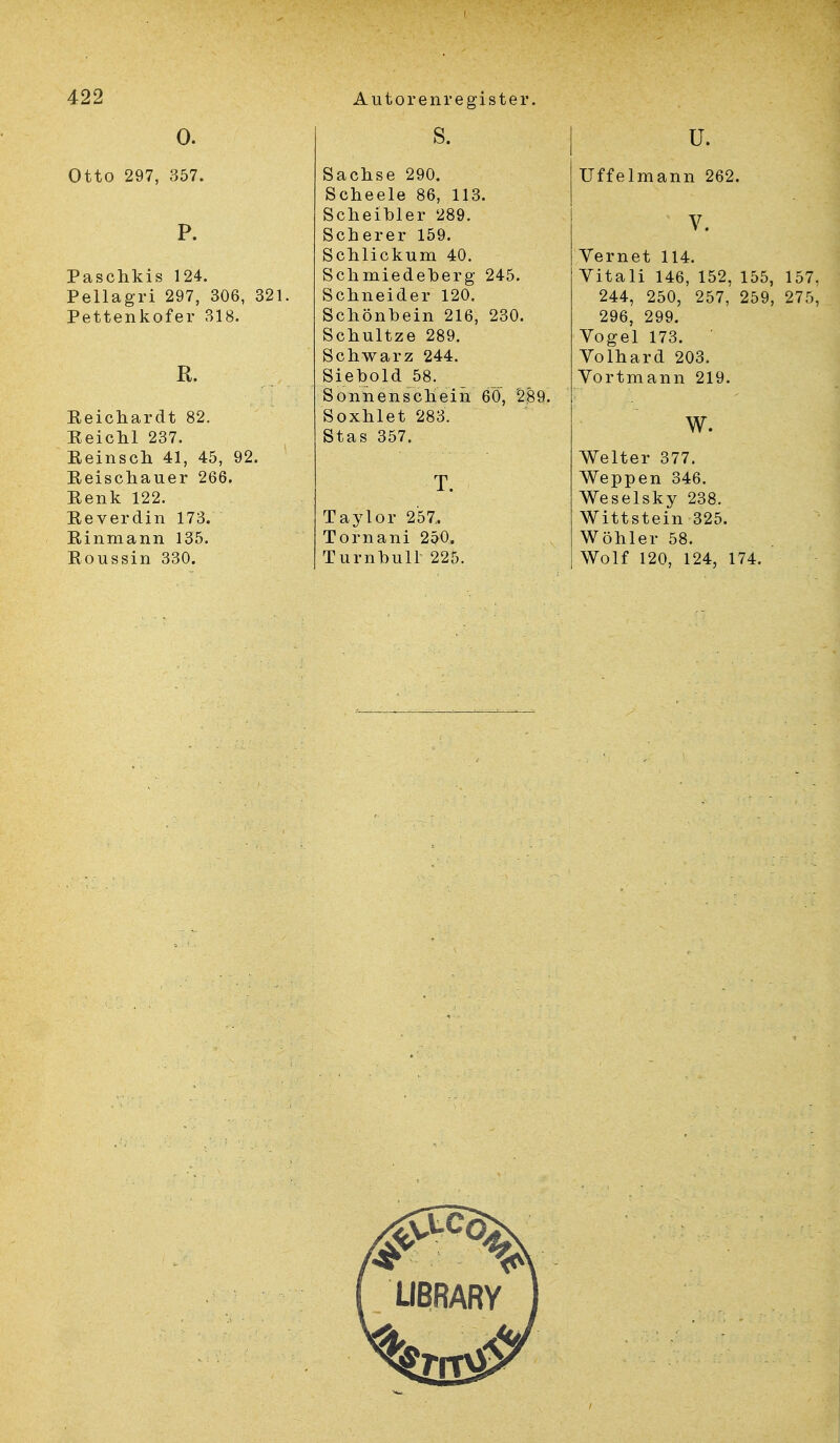 0. Otto 297, 357. P. Paschkis 124. Pellagri 297, 306, 321. Pettenkofer 318. R. Eeichardt 82. Keichl 237. Beinsch 41, 45, 92. Eeischauer 266. Eenk 122. Eeverdin 173. Einmann 135. Eoussin 330. s. Sachse 290. Scheele 86, 113. Scheibler 289. Scherer 159. Schliekum 40. Schmiedeberg 245. Schneider 120. Schönbein 216, 230. Schultze 289. Schwarz 244. Siebold 58. Sonnenschein 60, 289. Soxhlet 283. Stas 357. T. Taylor 257.. Tornani 2p0. Turnbull 225. Uffelmann 262. V. Vernet 114. Yitali 146, 152, 155, 157, 244, 250, 257, 259, 275, 296, 299. Vogel 173. Volhard 203. Vortmann 219. w. Welter 377. Weppen 346. Weselsky 238. Wittstein 325. Wöhler 58. Wolf 120, 124, 174.