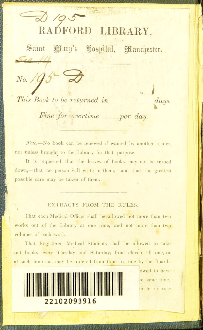 RADFORD LIBRARY, liiirii's iosmtal, Maucbestcr. No. This Booh to he returned in ' Fine for overtime per day. days. A'otc.—No book can be renewed if wanted by anotlier reader, nor unless Ijrought to the Library for that purpose. It is requested that the leaves of books may not be turned down, - thai no jjerson will write in them,—and that the greatest possible care may be taken of them. KXTRACTS FROM THE RULES. That each Medical Officer shall be allowed not more than two works out of the Library at one time, and not more than two vohmies of each work. That Registered Medical Students shall be allowed to take out books even* Titesday and Saturday, from eleven till one, or at such hours as may be ordered from time to time by the Board. owed to have [le same time, ncl in no tiisc 22102093916