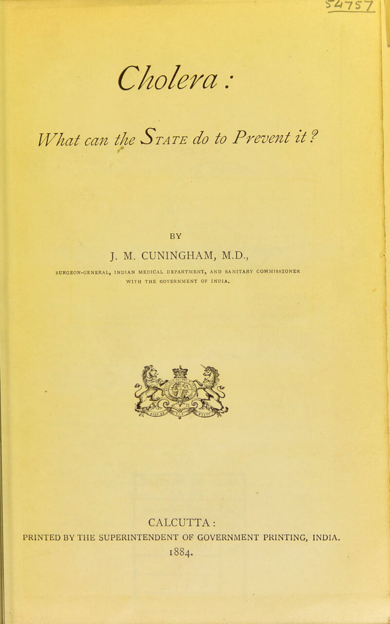 Cholera: What can the State do to Prevent it ? BY J. M. CUNINGHAM, M.D., SHROEON-GENERAL, INDIAN MEDICAL DEPARTMENT, AND SANITARY COMMISSIONER WITH THE GOVERNMENT OF INDIA, CALCUTTA: PRINTED BY THE SUPERINTENDENT OF GOVERNMENT PRINTING, INDIA. 1884.