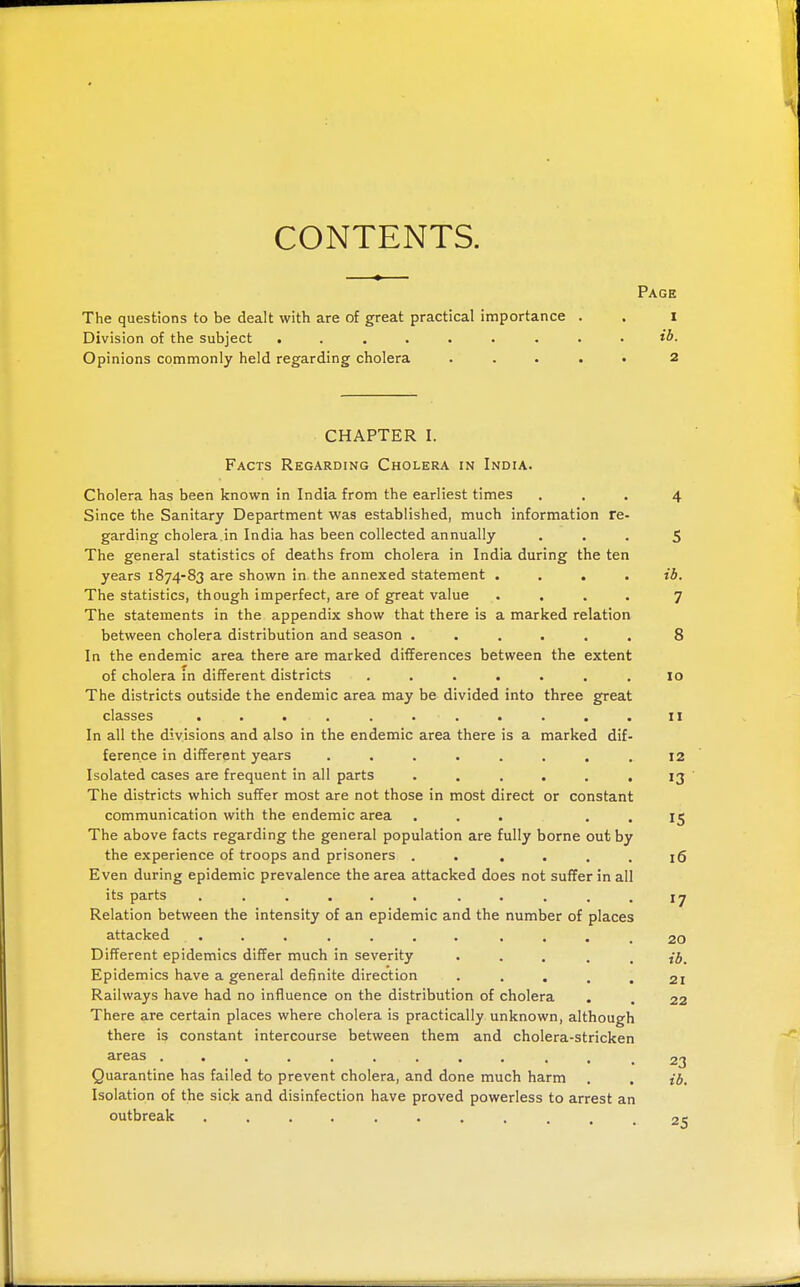 CONTENTS. Page The questions to be dealt with are of great practical importance . . 1 Division of the subject ......... Opinions commonly held regarding cholera ..... 2 CHAPTER I. Facts Regarding Cholera in India. Cholera has been known in India from the earliest times ... 4 Since the Sanitary Department was established, much information re- garding cholera.in India has been collected annually ... 5 The general statistics of deaths from cholera in India during the ten years 1874-83 are shown in the annexed statement .... ib. The statistics, though imperfect, are of great value .... 7 The statements in the appendix show that there is a marked relation between cholera distribution and season ...... 8 In the endemic area there are marked differences between the extent of cholera in different districts ....... 10 The districts outside the endemic area may be divided into three great classes ...........11 In all the divisions and also in the endemic area there is a marked dif- ference in different years . . . . . . , .12 Isolated cases are frequent in all parts . . . . . . IJ ' The districts which suffer most are not those in most direct or constant communication with the endemic area ... . . 15 The above facts regarding the general population are fully borne out by the experience of troops and prisoners . . , . . . iQ Even during epidemic prevalence the area attacked does not suffer in all its parts ...... .-...17 Relation between the intensity of an epidemic and the number of places attacked ....... .... 20 Different epidemics differ much in severity ' • . . . ib. Epidemics have a general definite direction • • . . . 21 Railways have had no influence on the distribution of cholera . . 22 There are certain places where cholera is practically unknown, although there is constant intercourse between them and cholera-stricken areas ....^ 2^ Quarantine has failed to prevent cholera, and done much harm . , {6. Isolation of the sick and disinfection have proved powerless to arrest an outbreak 25