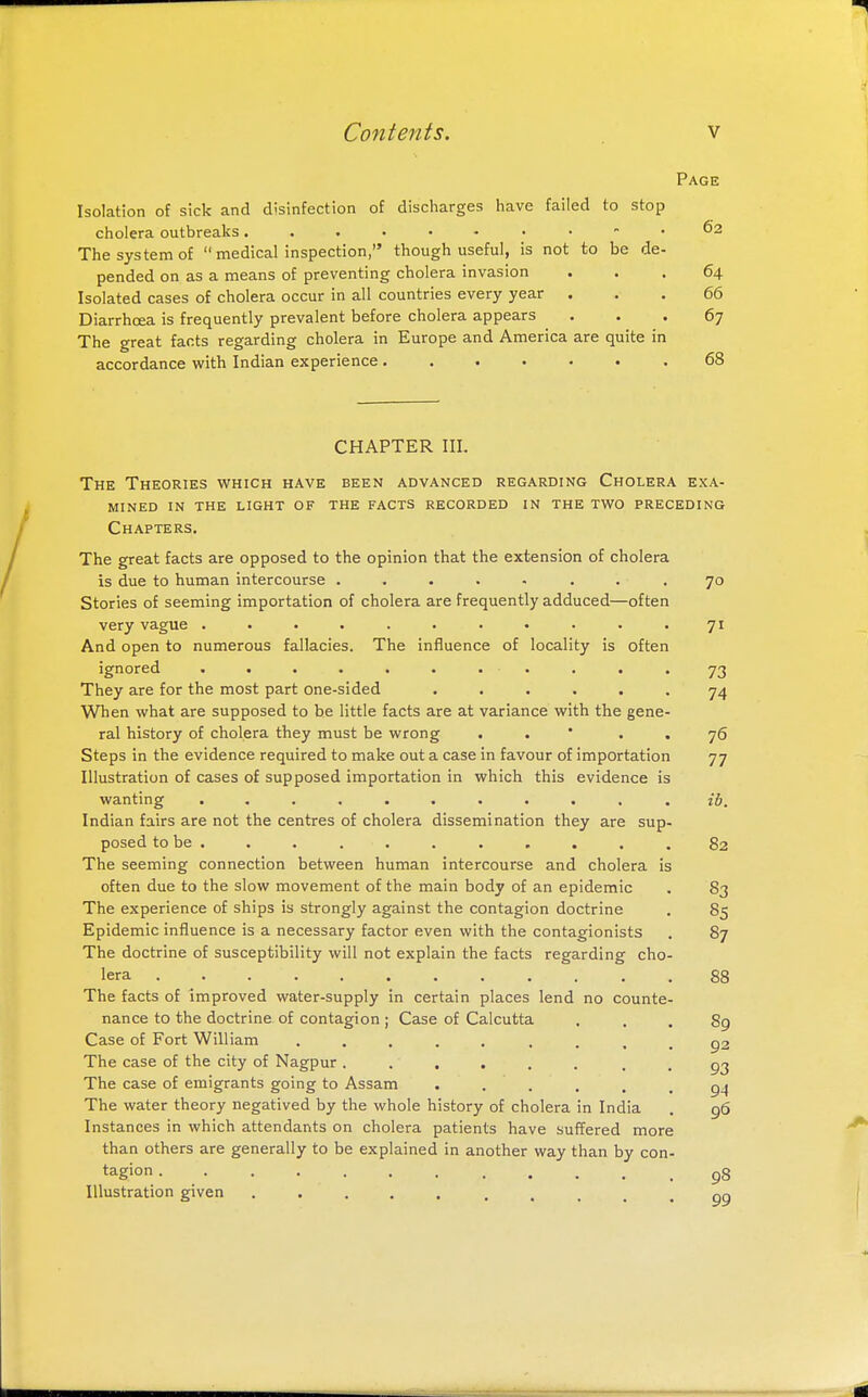 Page Isolation of sick and disinfection of discharges have failed to stop cholera outbreaks 62 The system of  medical inspection, though useful, is not to be de- pended on as a means of preventing cholera invasion ... 64 Isolated cases of cholera occur in all countries every year ... 66 Diarrhoea is frequently prevalent before cholera appears ... 67 The great facts regarding cholera in Europe and America are quite in accordance with Indian experience 68 CHAPTER III. The Theories which have been advanced regarding Cholera exa- mined IN the light of the facts recorded in the two preceding Chapters. The great facts are opposed to the opinion that the extension of cholera is due to human intercourse ..... . . .70 Stories of seeming importation of cholera are frequently adduced—often very vague ........... 71 And open to numerous fallacies. The influence of locality is often ignored ........... 73 They are for the most part one-sided ...... 74 When what are supposed to be little facts are at variance with the gene- ral history of cholera they must be wrong . . ' . . 76 Steps in the evidence required to make out a case in favour of importation 77 Illustration of cases of supposed importation in which this evidence is wanting ........... ib. Indian fairs are not the centres of cholera dissemination they are sup- posed to be . . . . . . . . . . .82 The seeming connection between human intercourse and cholera is often due to the slow movement of the main body of an epidemic . 83 The experience of ships is strongly against the contagion doctrine . 85 Epidemic influence is a necessary factor even with the contagionists . 87 The doctrine of susceptibility will not explain the facts regarding cho- lera 88 The facts of improved water-supply in certain places lend no counte- nance to the doctrine of contagion ; Case of Calcutta ... 89 Case of Fort William ......... 92 The case of the city of Nagpur ........ 93 The case of emigrants going to Assam . . . . . .94 The water theory negatived by the whole history of cholera in India . 96 Instances in which attendants on cholera patients have suffered more than others are generally to be explained in another way than by con- tagion Illustration given 99