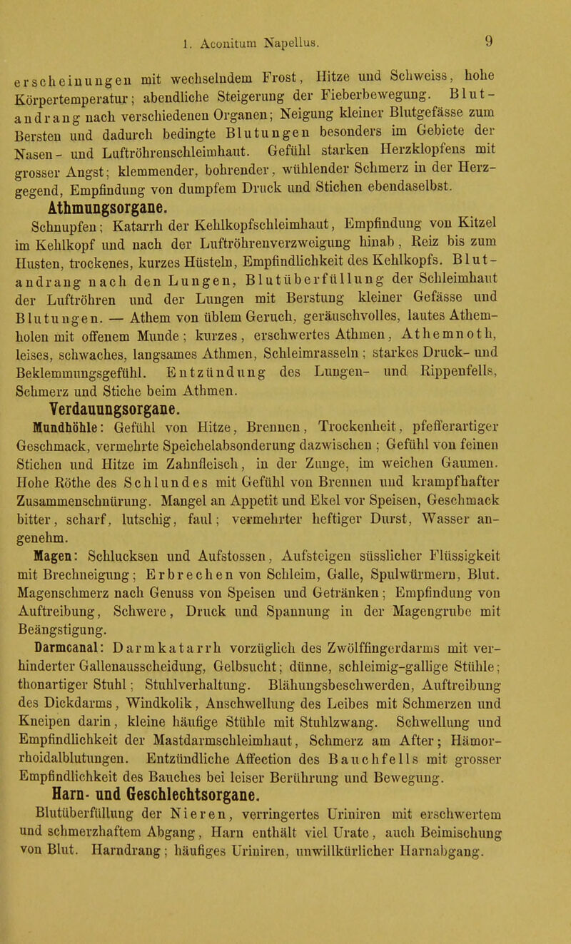 erscheiuungen mit wechselndem Frost, Hitze und Schweiss, hohe Körpertemperatur; abendliche Steigerung der Fieberbewegung. Blut- andrang nach verschiedenen Organen; Neigung kleiner Blutgefässe zum Bersten und dadurch bedingte Blutungen besonders im Gebiete der Nasen- und Luftröhrenschleimhaut. Gefühl starken Herzklopfens mit grosser Angst; klemmender, bohrender, wühlender Schmerz in der Herz- gegend, Empfindung von dumpfem Druck und Stichen ebendaselbst. Athmungsorgane. Schnupfen; Katarrh der Kehlkopfschleimhaut, Empfindung von Kitzel im Kehlkopf und nach der Luftröhrenverzweigung hinab, Reiz bis zum Husten, trockenes, kurzes Hüsteln, Empfindlichkeit des Kehlkopfs, Blut- andrang nach den Lungen, Blutüberfüllung der Schleimhaut der Luftröhren und der Lungen mit Berstung kleiner Gefässe und Blutungen. — Athem von üblem Geruch, geräuschvolles, lautes Athem- holen mit offenem Munde; kurzes, erschwertes Athmen, Athemnoth, leises, schwaches, langsames Athmen, Schleimrasseln ; stai'kes Druck- und Beklemmungsgefühl. Entzündung des Lungen- und Kippenfells, Schmerz und Stiche beim Athmen. Verdaunngsorgane. Mundhöhle: Gefühl von Hitze, Brennen, Trockenheit, pfefferartiger Geschmack, vermehrte Speichelabsonderung dazwischen ; Gefühl von feinen Stichen und Hitze im Zahnfleisch, iu der Zunge, im weichen Gaumen. Hohe Röthe des Schlundes mit Gefühl von Brennen und krampfhafter Zusammenschntirung. Mangel an Appetit und Ekel vor Speisen, Geschmack bitter, scharf, lutschig, faul; vermehrter heftiger Durst, Wasser an- genehm. Magen: Schlucksen und Aufstossen, Aufsteigen süsslicher Flüssigkeit mit Brechneigung; Erbrechen von Schleim, Galle, Spulwürmern, Blut. Magenschmerz nach Genuss von Speisen und Getränken; Empfindung von Auftreibung, Schwere, Druck und Spannung in der Magengrube mit Beängstigung. Darmcanal: Darmkatarrh vorzüglich des Zwölffingerdarms mit ver- hinderter Gallenausscheidung, Gelbsucht; dünne, schleimig-gaUige Stühle; thonartiger Stuhl; Stuhlverhaltung. Blähungsbeschwerden, Auftreibung des Dickdarms, Windkolik, Anschwellung des Leibes mit Schmerzen und Kneipen darin, kleine häufige Stühle mit Stuhlzwang. Schwellung und Empfindlichkeit der Mastdarmschleimhaut, Schmerz am After; Hämor- rhoidalblutungen. Entzündliche Affection des Bauchfells mit grosser Empfindlichkeit des Bauches bei leiser Berührung und Bewegung. Harn- und Geschlechtsorgane. Blutüberfüllung der Nieren, verringertes Uriniren mit erschwertem und schmerzhaftem Abgang, Harn enthält viel Urate , auch Beimischung von Blut. Harndrang; häufiges Uriuiren, unwillkürlicher Harnabgang.