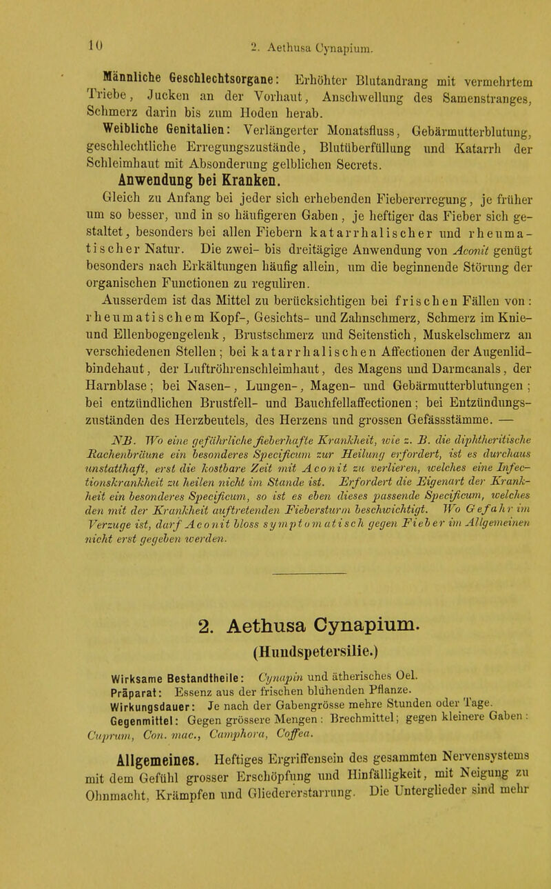 Männliche Geschlechtsorgane: Erhöhter Blutandrang mit vermehrtem Triebe, Jucken an der Vorliaiit, Anschwellung des Samenstranges, Schmerz darin bis zum Hoden herab. Weibliche Genitalien: Verlängerter Monatsfluss, Gebärmutterblutung, geschlechtliche Erregungszustände, Blutüberfüllung und Katarrh der Schleimhaut mit Absonderung gelblichen Secrets. Anwendung bei Kranken. Gleich zu Anfang bei jeder sich erhebenden Fiebererregung, je früher um so besser, und in so häufigeren Gaben, je heftiger das Fieber sich ge- staltet, besonders bei allen Fiebern katarrhalischer und rheuma- tischer Natur. Die zwei- bis dreitägige Anwendung von Aco7iü genügt besonders nach Erkältungen häufig allein, um die beginnende Störung der organischen Functionen zu reguliren. Ausserdem ist das Mittel zu berücksichtigen bei frischen Fällen von: rheumatischem Kopf-, Gesichts- und Zahnschmerz, Schmerz imKnie- und Ellenbogengelenk, Brustschmerz und Seitenstich, Muskelschmerz an verschiedenen Stellen; bei k a t a r r h a 1 i s c h e n AfFectionen der Augenlid- bindehaut , der Luftröhrenschleimhaut, des Magens und Darmcanals, der Harnblase; bei Nasen-, Lungen-, Magen- und Gebärmutterblutimgen ; bei entzündlichen Brustfell- und Bauchfellaflfectionen; bei Entzündungs- zuständen des Herzbeutels, des Herzens und grossen Gefässstämme. — Nß. Wo eine (/eführlic/ießeberhafte Krankheit, wie z. JB. die diiMheritische Haehenbräune ein hesonderes Specißciim zur Heilunf/ erfordert, ist es durchaus unstatthaft, erst die kostbare Zeit mit Aconit zu verlieren, welches eine Infec- tionshrankheit zu heilen nicht im Stande ist. Erfordert die Eigenart der Krank- heit ein besonderes Specißcum, so ist es eben dieses passende Specißcum, welches den mit der Krankheit auftretenden Fiebersturm beschwichtigt. Wo G efa h r im Verzuge ist, darf Aconit bloss symptomatisch gegen Fieber im Allgemeinen nicht erst gegeben tverden. 2. Aethusa Cynapium. (Himdspetersüie.) Wirksame Bestandtheile: Ctßuqnn und ätherisches Oel. Präparat: Essenz aus der frischen blühenden Pflanze. Wirkungsdauer: Je nach der Gabengrösse mehre Stunden oder Tage. Gegenmittel: Gegen grössere Mengen : Brechmittel; gegen kleinere Gaben : Cuprum, Con. mac, Camj^hora, Coffea. Allgemeines. Heftiges Ergriffensein des gesammteu Nervensystems mit dem Gefühl grosser Erschöpfung und Hinfälligkeit, mit Neigung zu Ohnmacht, Krämpfen und Gliedererstarrung. Die Unterglieder sind mehr