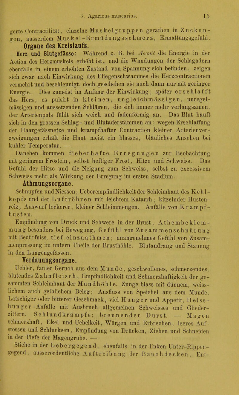 gerte Contractilität, einzelne Muskelgruppen gerathen in Zuckun- gen, ausserdem Muskel-Ermttdungsschmerz, Ermattungsgefühl. Organe des Kreislaufs. Herz and Blutgefässe: Während z. B. bei Aconit die Energie in der Action des Herzmuskels erhöht ist, und die Wandungen der Schlagadern ebenfalls in einem erhöhten Zustand von Spannung sich befinden, zeigen sich zwar nach Einwirkung des Fliegenschwammes die Herzcontractionen vermehrt und beschleunigt, doch geschehen sie auch dann nur mit geringer Energie. Dies zumeist im Anfang der Einwirkung; später erschlafft das Herz, es pulsirt in kleinen, ungleichmässigen, unregel- mässigen und aussetzenden Schlägen, die sich immer mehr verlangsamen, der Arterienpuls fühlt sich weich und fadenförmig an. Das Blut häuft sich in den grossen Schlag- und Blutaderstämmen an; wegen Erschlaffung der Haargefässnetze und krampfhafter Contraction kleiner Arterienver- zweigungen erhält die Haut meist ein blasses, bläuliches Ansehen bei kühler Temperatur. — Daneben kommen fieberhafte Erregungen zur Beobachtung mit geringem Frösteln , selbst heftiger Frost, Hitze und Schweiss. Das Gefühl der Hitze und die Neigung zum Schweiss, selbst zu excessivem Schweiss mehr als Wirkung der Erregung im ersten Stadium. Athmungsorgane. Schnupfen undNiessen; Ueberempfindlichkeit der Schleimhaut des Kehl- kopfs und der Luftröhr en mit leichtem Katarrh ; kitzelnder Husten- reiz, Auswurf lockerer, kleiner Schleimmengen. Anfälle von Krampf- husten. Empfindung von Druck und Schwere in der Brust, Athembeklem- mung besonders bei Bewegung, Gefühl von Zusammenschnürung mit Bedürfuiss, tief einzuathmen; unangenehmes Gefühl von Zusam- menpressung im untern Theile der Brusthöhle. Blutandrang und Stauung in den Lungengefässen. Yerdauungsorgane. Uebler, fauler Geruch aus dem Munde, geschwollenes, schmerzendes, blutendes Zahnfleisch, Empfindlichkeit und Schmerzhaftigkeit der ge- sammten Schleimhaut der Mundhöhle. Zunge blass mit dünnem, weiss- lichem auch gelblichem Beleg; Ausfluss von Speichel aus dem Munde. Latschiger oder bitterer Geschmack, viel Hunger und Appetit, Heiss- hunger-Anfälle mit Ausbruch allgemeinen Schweisses und Glieder- zittern. Schlundkrämpfe; brennender Durst. — Magen schmerzhaft, Ekel und üebelkeit. Würgen und Erbrechen, leeres Auf- stossen und Schlucksen, Empfindung von Drücken, Ziehen und Schneiden in der Tiefe der Magengrube. — Stiche in der Leber gege n d, ebenfalls in der linken Unter-Rippen- '-egend; ausserordentliche Auftreibung der Bauchdecken, Ent-