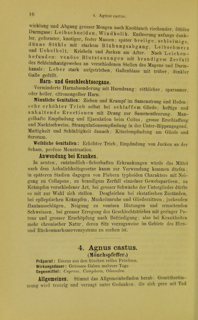 Wicklung und Abgang grosser Mengen nach Knoblauch riechender, fötider Darmgase; Leibschneiden, Windkolik. Entleerung anfangs dunk- ler, geformter, knotiger, fester Massen; später breiige, schleimige dünne Stühle mit starkem Blähungsabgang, Leibsch ' TTTLii • ° °—o)^'o'^j'merz und Uebelkeit. Kriebeln und Jucken am After. Nach Leichen- befunden: venöse Blutstauungen mit brandigem Zerfall des Schleimhautgewebes an verschiedenen Stellen des Magens und Darm- kanals; Leber stark aufgetrieben, Gallenblase mit trüber, dunkler Galle gefüllt. Harn- and Geschlechtsorgane. Verminderte Harnabsonderung mit Harndrang; röthlicher, sparsamer, oder heller, citronengelber Harn. Männliche Genitalien: Ziehen und Krampf im Samenstrang und Hoden ; sehr erhöhter Trieb selbst bei schlaffem Gliede; heftige und anhaltende Erectionen mit Drang zur Samenentleerung. Man- gelhafte Empfindung und Ejaculation beim Coitus, grosse Erschlaffung und Nachtschweiss, Strangulationsempfindung in der Unter-Rippengegend, Mattigkeit und Schläfrigkeit danach; Kitzelempfindung am Gliede und Scrotum. Weibliche Genitalien: Erhöhter Trieb, Empfindung von Jucken an der Scham, profuse Menstruation. Anwendung bei Kranken. In acuten, entzündlich-fieberhaften Erkrankungen würde das Mittel nach dem Aehnlichkeitsgesetze kaum zur Verwendung kommen dürfen; in späteren Stadien dagegen von Fiebern typhoiden Charakters mit Nei- gung zu Collapsus, zu brandigem Zerfall einzelner Gewebspartieen, zu Krämpfen verschiedener Art, bei grosser Schwäche der Unterglieder dürfte es mit zur Wahl sich stellen. Desgleichen bei ekstatischen Zuständen, bei epileptischen Krämpfen, Muskelunruhe und Gliederzittern, juckenden Hautausschlägen, Neigung zu venösen Blutungen und ermattenden Schweissen, bei grosser Erregung des Geschlechtstriebes mit geringer Po- tenz und grosser Erschöpfung nach Befriedigung; also bei Krankheiten mehr chronischer Natur, deren Sitz vorzugsweise im Gebiete des Hirn- und Rückenmarksnervensystems zu suchen ist. 4. Agnus castus. (Mönchspfeffer.) Präparat: Essenz aus den frischen reifen Früchten. Wirkungsdauer: Grössere Gaben mehrere Tage. Gegenmittel: Cuprnm, Cmnphora, Oleandra. Allgemeines. Stimmt das Allgemeinbefinden herab: Gemüthsstim- ung wird traurig und verzagt unter Gedanken. die sich gern mit Tod