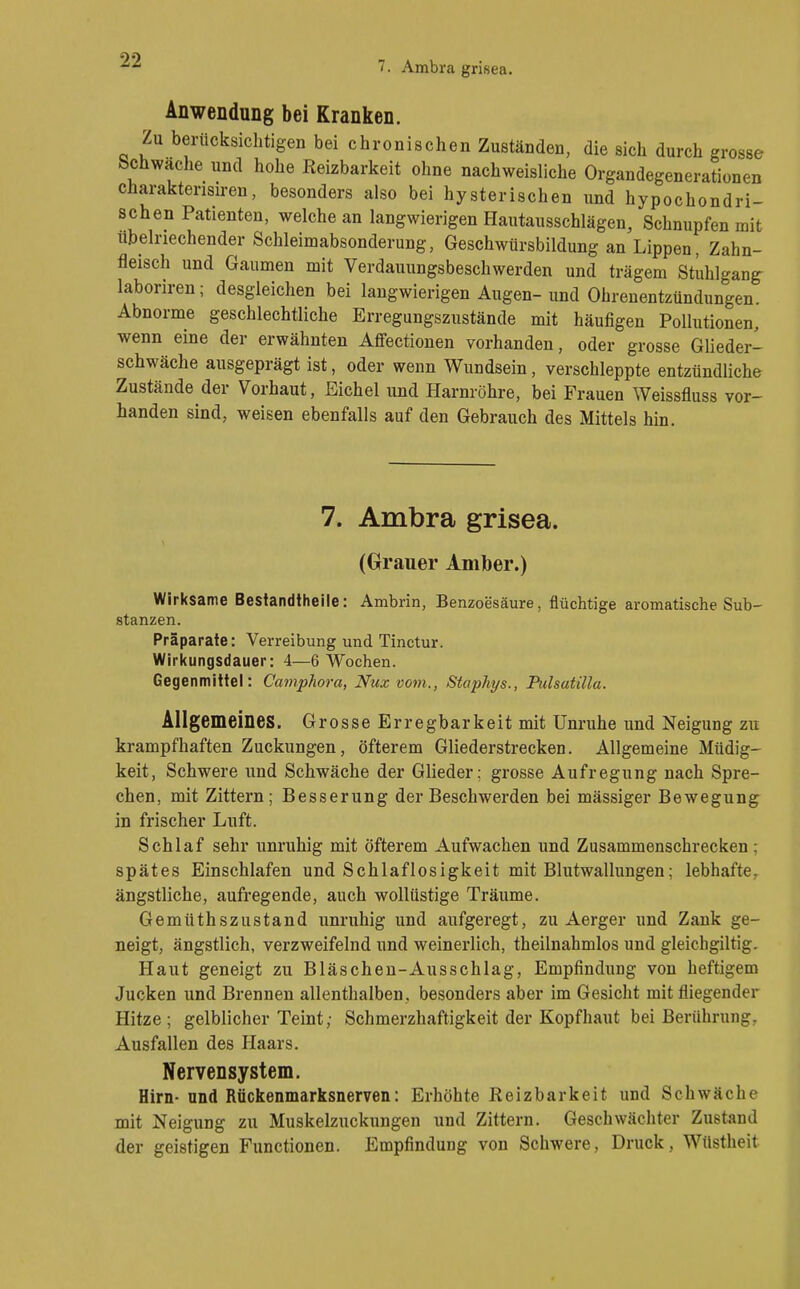 Anwendung bei Kranken. Zu berücksichtigen bei chronischen Zuständen, die sich durch grosse Schwäche und hohe Reizbarkeit ohne nachweisliche Organdegenerationen charaktensiren, besonders also bei hysterischen und hypochondri- schen Patienten, welche an langwierigen Hautausschlägen, Schnupfen mit übelriechender Schleimabsonderung, Geschwürsbildung an Lippen, Zahn- fleisch und Gaumen mit Verdauungsbeschwerden und trägem Stuhlgang- laboriren; desgleichen bei langwierigen Augen- und Ohrenentzündungen Abnorme geschlechtliche Erregungszustände mit häufigen Pollutionen, wenn eine der erwähnten Affectionen vorhanden, oder grosse Glieder- schwäche ausgeprägt ist, oder wenn Wundsein, verschleppte entzündliche Zustände der Vorhaut, Eichel und Harnröhre, bei Frauen Weissfluss vor- handen sind, weisen ebenfalls auf den Gebrauch des Mittels hin. 7. Ambra grisea. (Grauer Amber.) Wirksame Bestandtheile: Ambrin, Benzoesäure, flüchtige aromatische Sub- stanzen. Präparate: Verreibung und Tinctur. Wirkungsdauer: 4—6 Wochen. Gegenmittel: Camphora, Nux vom., Staphys., Pulsatilla. Allgemeines. Grosse Erregbarkeit mit Unruhe und Neigung zu krampfhaften Zuckungen, öfterem Gliederstrecken. Allgemeine Müdig- keit, Schwere und Schwäche der Glieder; grosse Aufregung nach Spre- chen, mit Zittern; Besserung der Beschwerden bei mässiger Bewegung in frischer Luft. Schlaf sehr unruhig mit öfterem Aufwachen und Zusammenschrecken; spätes Einschlafen und Schlaflosigkeit mit Blutwallungen; lebhafte, ängstliche, aufregende, auch wollüstige Träume. Gemüthszustand unruhig und aufgeregt, zu Aerger und Zank ge- neigt, ängstlich, verzweifelnd und weinerlich, theilnahmlos und gleichgiltig. Haut geneigt zu Bläschen-Ausschlag, Empfindung von heftigem Jucken und Brennen allenthalben, besonders aber im Gesicht mit fliegender Hitze; gelblicher Teint; Schmerzhaftigkeit der Kopfhaut bei Berührung, Ausfallen des Haars. Nervensystem, Hirn- and Rückenmarksnerven: Erhöhte Reizbarkeit und Schwäche mit Neigung zu Muskelzuckungen und Zittern. Geschwächter Zustand der geistigen Functionen. Empfindung von Schwere, Druck, Wüstheit