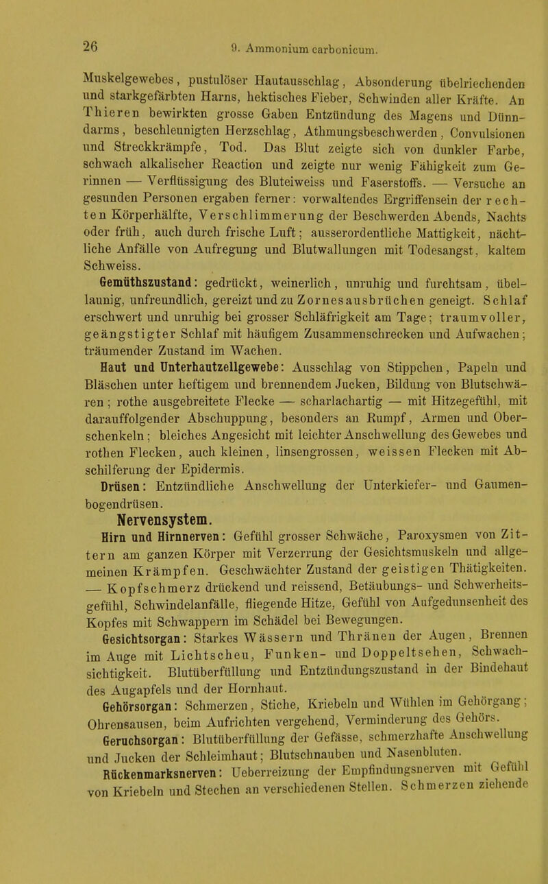 Muskelgewebes, pustulöser Hautausschlag, Absonderung übelriechenden und starkgefärbten Harns, hektisches Fieber, Schwinden aller Kräfte. An Thieren bewirkten grosse Gaben Entzündung des Magens und Dünn- darms , beschleunigten Herzschlag, Athmungsbeschwerden, Convulsionen und Streckkrämpfe, Tod. Das Blut zeigte sich von dunkler Farbe, schwach alkalischer Reaction und zeigte nur wenig Fähigkeit zum Ge- rinnen — Verflüssigung des Bluteiwei«s und Faserstoffs. — Versuche an gesunden Personen ergaben ferner: vorwaltendes Ergriffensein der rech- ten Körperhälfte, Verschlimmerung der Beschwerden Abends, Nachts oder früh, auch durch frische Luft; ausserordentliche Mattigkeit, nächt.- liche Anfälle von Aufregung und Blutwallungen mit Todesangst, kaltem Schweiss. Gemüthszustand: gedrückt, weinerlich, unruhig und furchtsam , übel- launig, unfreundlich, gereizt undzu Zornesausbrüchen geneigt. Schlaf erschwert und unruhig bei grosser Schläfrigkeit am Tage; traumvoller, geängstigter Schlaf mit häufigem Zusammenschrecken und Aufwachen; träumender Zustand im Wachen. Haut und ünterhautzellgewebe: Ausschlag von Stippchen, Papeln und Bläschen unter heftigem und brennendem Jucken, Bildung von Blutschwä- ren ; rothe ausgebreitete Flecke — scharlachartig — mit Hitzegefühl, mit darauffolgender Abschuppung, besonders an Rumpf, Armen und Ober- schenkeln ; bleiches Angesicht mit leichter Anschwellung des Gewebes und rothen Flecken, auch kleinen, linsengrossen, weissen Flecken mit Ab- schilferung der Epidermis. Dräsen: Entzündliche Anschwellung der Unterkiefer- und Gaumen- bogendrüsen. Nervensystem. Hirn und Hirnnerven: Gefühl grosser Schwäche, Paroxysmen von Zit- tern am ganzen Körper mit Verzerrung der Gesichtsmuskeln und allge- meinen Krämpfen. Geschwächter Zustand der geistigen Thätigkeiten, Kopfschmerz drückend und reissend, Betäubungs- und Schwerheits- geftthl, Schwindelanfälle, fliegende Hitze, Gefühl von Aufgedunsenheit des Kopfes mit Schwappern im Schädel bei Bewegungen. Gesichtsorgan: Starkes Wässern und Thräneu der Augen, Brennen im Auge mit Lichtscheu, Funken- und Doppeltsehen, Schwach- sichtigkeit. Blutüberfüllung und Entzündungszustand in der Bindehaut des Augapfels und der Hornhaut. Gehörsorgan: Schmerzen, Stiche, Kriebeln und Wühlen im Gehörgaug ; Ohrensausen, beim Aufrichten vergehend, Verminderung des Gehörs. Geruchsorgan: Blutüberfüllung der Gefässe, schmerzhafte Anschwellung und Jucken der Schleimhaut; Blutschnauben und Nasenbluten. Rückenmarksnerven: Ueberreizung der Empfindungsnerven mit Gefühl von Kriebeln und Stechen an verschiedenen Stellen. Schmerzen ziehende