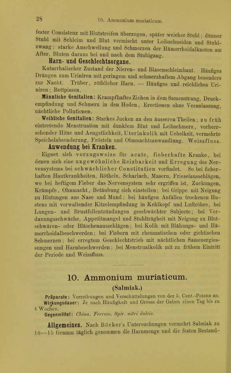 fester CoDsistenz mit Blutstreifen überzogen, später weicher Stuhl; dünner Stuhl mit Schleim und Blut vermischt unter Leibschneiden und Stuhl- zwang ; starke Anschwellung und Schmerzen der Hämorrhoidalknoten am After, Bluten daraus bei und nach dem Stuhlgang. Harn- und Geschlechtsorgane. Katarrhalischer Zustand der Nieren- und Blasenschleimhaut. Häufiges Drängen zum Uriniren mit geringem und schmerzhaftem Abgang besonders zur Nacht. Trüber, röthlicher Harn. — Häufiges und reichliches Uri- niren ; Bettpissen. Männliche Genitalien: Krampfhaftes Ziehen in dem Samenstrang, Druck- empfindung und Schmerz in den Hoden, Erectionen ohne Veranlassung, nächtliche Pollutionen. Weibliche Genitalien: Starkes Jucken an den äusseren Theilen; zu früh eintretende Menstruation mit dunklem Blut und Leibschmerz, vorherr- schender Hitze und Aengstlichkeit, Uterinkolik mit Uebelkeit, vermehrte Speichelabsonderung, Frösteln und Ohnmachtsanwandlung. Weissfluss. Anwendung bei Kranken. Eignet sich vorzugsweise für acute, fieberhafte Kranke, bei denen sich eine ungewöhnliche Reizbarkeit und Erregung des Ner- vensystems bei schwächlicher Constitution vorfindet. So bei fieber- haften Hautkrankheiten, Röthein, Scharlach, Masern, Frieselausschlägen, wo bei heftigem Fieber das Nervensystem sehr ergriflfen ist, Zuckungen, Krämpfe , Ohnmacht, Betäubung sich einstellen; bei Grippe mit Neigung zu Blutungen aus Nase und Mund; bei häufigen Anfällen trockenen Hu- stens mit vorwaltender Kitzelempfindung in Kehlkopf und Ijuftröhre, bei Lungen- und Brustfellentzündungen geschwächter Subjecte; bei Ver- dauungsschwäche, Appetitmangel und Stuhlträgheit mit Neigung zu Blut- schwären- oder Bläschenausschlägen; bei Kolik mit Blähungs- und Hä- morrhoidalbeschwerden; bei Fiebern mit rheumatischen oder gichtischen Schmerzen; bei erregtem Geschlechtstrieb mit nächtlichen Samenergies- sungen und Harnbeschwerden; bei Menstrualkolik mit zu frühem Eintritt der Periode und Weissfluss. 10. Ammonium muriaticum. (Salmiak.) Präparate; Verreibungen und Verschüttelungen von der 5. Cent.-Potenz an. WirJ<ungsdauer: Je nach Häufigkeit und Grösse der Gaben einen Tag bis zu 4 Wochen. Gegenmittel: China, Ferrum, Spir. nitri dulcis. Allgemeines. Nach Böcker's Untersuchungen vermehrt Salmiak zu 10 15 Gramm täglich genommen die Harnmeuge und die festen Bestand-