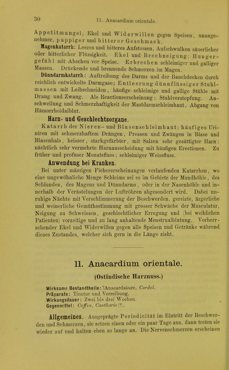 11. Anacardium Orientale. Appetitmangel, Ekel und Widerwillen gegen Speisen, unange- nehmer, pappiger und bitterer Geschmack. Magenkatarrh: Leeresund bitteres Aufstossen, Aufschwulken säuerlicher oder bitterlicher Flüssigkeit. Ekel und Brechneigung; Hunger- gefühl mit Abscheu vor Speise. Erbrechen schleimiger'und galliger Massen. Drückende und breunende Schmerzen im Magen. Dünndarmkatarrh: Auftreibung des Darms und der Bauchdecken durch reichlich entwickelte Darmgase; Entleerung dünnflüssiger Stuhl- massen mit Leibschneiden, häufige schleimige und gallige Stühle mit Drang und Zwang. Als Reactionserscheinung : Stuhlverstopfung. An- schwellung und Schmerzhaftigkeit der Mastdarmschleimhaut, Abgang von Hämorrhoidalblut. Harn- und Geschlechtsorgane. Katarrh der Nieren- und Blasenschleimhaut; häufiges Uri- niren mit schmerzhaftem Drängen, Pressen und Zwängen in Blase und Blasenhals, heisser, starkgefärbter, mit Salzen sehr gesättigter Harn ; nächtlich sehr vermehrte Harnausscheidung mit häufigen Erectionen. Zu früher und profuser Monatsfluss; schleimiger Weissfluss. Anwendung bei Kranken. Bei unter mässigen Fiebererscheinungen verlaufenden Katarrhen, wo eine ungewöhnliche Menge Schleims sei es im Gebiete der Mundhöhle, des Schlundes, des Magens und Dünndarms, oder in der Nasenhöhle und in- nerhalb der Verästelungen der Luftröhren abgesondert wird. Dabei un- ruhige Nächte mit Verschlimmerung der Beschwerden, gereizte, ärgerliche und weinerliche Gemüthsstimmung mit grosser Schwäche der Musculatur, Neigung zu Schweissen, geschlechtlicher Erregung und (bei weiblichen Patienten) vorzeitige und zu lang anhaltende Menstrualblutung. Vorherr- schender Ekel und Widerwillen gegen alle Speisen und Getränke während dieses Zustandes, welcher sich gern in die Länge zieht. 11. Anacardium Orientale. (Ostindisclie Harznuss.) Wirksame Bestandtheile: lAnacardsäure, Cardol. Präparate: Tinctur und Verreibung. Wirkungsdauer: Zwei bis drei Wochen. Gegenmittel: Coffea, Cantharis{1). Allgemeines. Ausgeprägte Periodicität im Eintritt der Beschwer- den und Schmerzen, sie setzen einen oder ein paar Tage aus, dann treten sie wieder auf und halten eben so lange an. Die Nervenschmerzen erscheinen